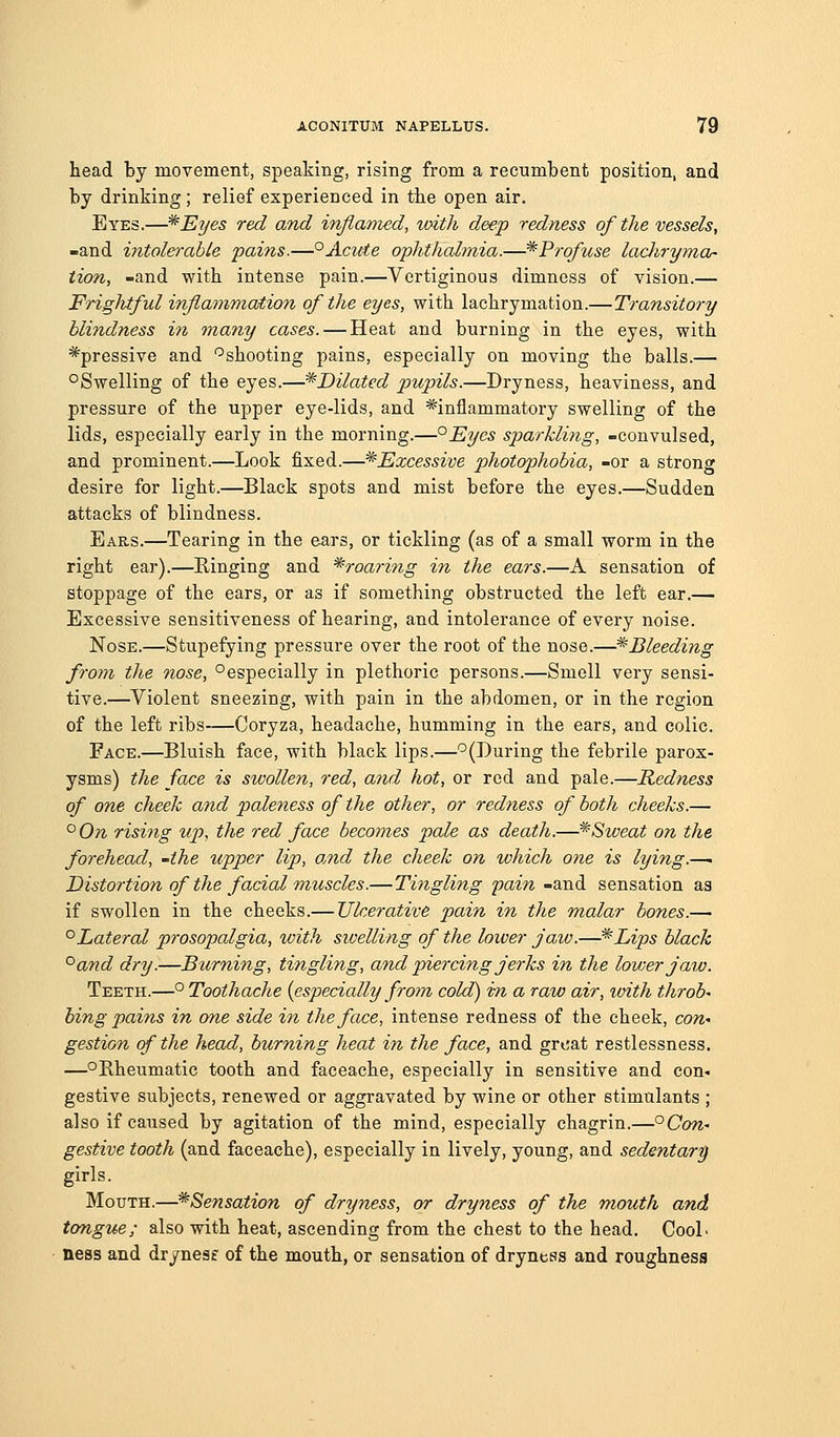 head by movement, speaking, rising from a recumbent position, and by drinking; relief experienced in the open air. Eyes.—^Eyes red and inflamed, xoith deep redness of the vessels, -and intolerable pains.—°Acute ophthalmia.—^Pro/use ladiryma- tion, -and with intense pain.—Vertiginous dimness of vision.— FrigJitful inflammation of the eyes, with lachrymation.—Transitory blindness in many cases. — Heat and burning in the eyes, with ^pressive and '^shooting pains, especially on moving the balls.— °Swelling of the eyes.—^Dilated 2^'>^pils.—Dryness, heaviness, and pressure of the upper eye-lids, and ^inflammatory swelling of the lids, especially early in the morning.—°Eyes sparkling, -convulsed, and prominent.—Look fixed.—^Excessive photophobia, -or a strong desire for light.—Black spots and mist before the eyes.—Sudden attacks of blindness. Ears.—Tearing in the ears, or tickling (as of a small worm in the right ear).—Ringing and ^roaring in the ears.—A sensation of stoppage of the ears, or as if something obstructed the left ear.— Excessive sensitiveness of hearing, and intolerance of every noise. Nose.—Stupefying pressure over the root of the nose.—^Bleeding from the nose, °especially in plethoric persons.—Smell very sensi- tive.—Violent sneezing, with pain in the abdomen, or in the region of the left ribs—Coryza, headache, humming in the ears, and colic. Face.—Bluish face, with black lips.—'^(During the febrile parox- ysms) the face is swollen, red, and hot, or red and pale.—Redness of one cheek and paleness of the other, or redness of both cheeks.— °0n rising up, the red face becomes pale as death.—*Sweat on the forehead, -the upper lip, oMd the cheek on which one is lying.—' Distortion of the facial muscles.—Tingling fain -and sensation as if swollen in the cheeks.— Ulcerative pain in the malar bones.— '^Lateral prosopalgia, with sivelling of the lower jaw.—^Lips black ^and dry.—Burning, tingling, aiid piercing jerks in the loioerjaw. Teeth.—° Toothache {especially from cold) i-n a raw air, ivith throb' bing pains in one side in the face, intense redness of the cheek, con-> gestion of the head, burning heat in the face, and groat restlessness. —°Rheumatic tooth and faceache, especially in sensitive and con- gestive subjects, renewed or aggravated by wine or other stimulants ; also if caused by agitation of the mind, especially chagrin.—°Ccw- gestive tooth (and faceache), especially in lively, young, and sedentar'g girls. Mouth.—^Sensation of dryness, or dryness of the mouth and tongue; also with heat, ascending from the chest to the head. CooL ness and drynesf of the mouth, or sensation of dryness and roughness