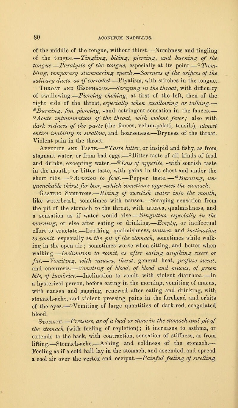of the middle of the tongue, without thirst.—Numbness and tingling of the tongue.—Tingling, biting, piercing, and burning of the tongue.—Paralysis of the tongue, especially at its point.—° Trem- bling, temporary stammering speech.—Soreness of the orifices of the salivary ducts, as if corroded.—Ptyalism, with stitches in the tongue. Throat and (Esophagus.—Scraping in tlie throat, with difficulty of swallowing.—Piercing choking, at first of the left, then of the right side of the throat, especially when swallowing or talking.— ^Burning, fine piercing, -and astringent sensation in the fauces.— '^Acute infla/mmation of the throat, ivith violent fever; also with dark redness of the parts (the fauces, velum-palati, tonsils), almost entire inability to swallow, and hoarseness.—Dryness of the throat. Violent pain in the throat. Appetite and Taste.—* Taste bitter, or insipid and fishy, as from stagnant water, or from bad eggs.—°Bitter taste of all kinds of food and drinks, excepting water.—^Loss of appetite, -with sourish taste in the mouth; or bitter taste, with pains in the chest and under the short ribs.—'^Aversion to food.—Pepper taste. — *Burni7is, un- quenchable thirst for beer, 'Which sometimes oppresses the stomach. Gastric Symptoms.—Rising of sweetish water into the mouth, like waterbrash, sometimes with nausea.—Scraping sensation from the pit of the stomach to the throat, with nausea, qualmishness, and a sensation as if water would rise.—Singultus, especially in the morning, or else after eating or drinking.—Empty, or incfi'ectual effort to eructate,—Loathing, qualmishness, nausea, and inclination to vomit, especially in the pit of the stomach, sometimes while walk- ing in the open air; sometimes worse when sitting, and better when walking.—Inclination to vomit, as after eating anything sweet or fat.—Vomiting, vvith nausea, thirst, general heat, profuse sioeat, and eneuresis.—Vomitiiig of blood, of blood and ^nucus, of green bile, of lumbrici.—Inclination to vomit, with violent diarrhoea.—In a hysterical person, before eating in the morning, vomiting of mucus, with nausea and gagging, renewed after eating and drinking, with stomach-ache, and violent pressing pains in the forehead and orbits of the eyes.—oVomiting of large quantities of dark-red, coagulated blood. Stomach.—Pressure, as of a load or stone hi the stomach and pit of the stomach (with feeling of repletion); it increases to asthma, or extends to the back, with contraction, sensation of stiffness, as from lifting.—Stomach-ache.—Aching and coldness of the stomach.— Feeling as if a cold ball lay in the stomach, and ascended, and spread a cool air over the vertex and occiput.—Painful feeling of swelling