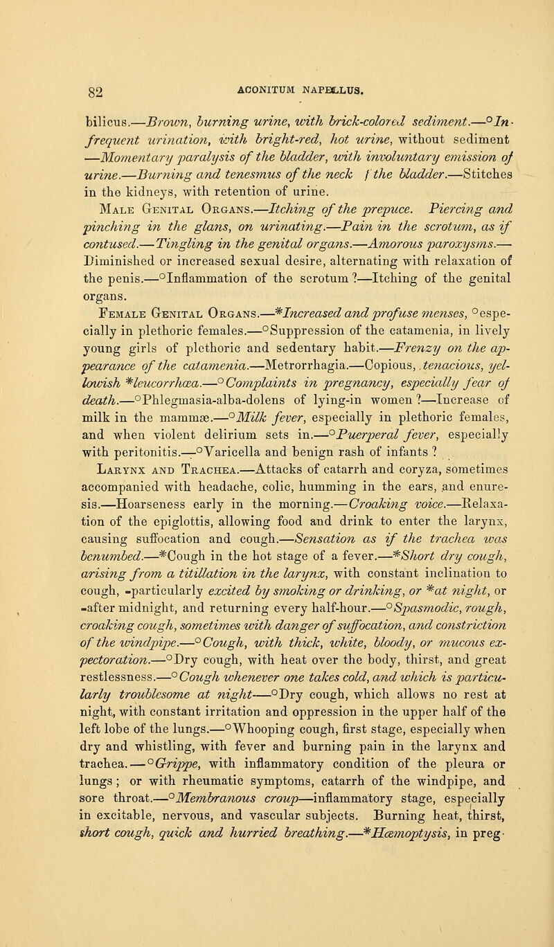 bilicus.—Brown, burning urine, with brick-colored sediment.—'^In- frequent urination, ivith bright-red, hot urine, without sediment —Mo77ientary paralysis of the bladder, with involuntary emission oj urine.—Burning and tenesmus of the neck I the bladder.—Stitches in the kidneys, with retention of urine. Male Genital Organs.—Itching of the prepuce. Piercing and pinching in the glans, on urinating.—Pain in the scrotum, as if contused.—Tingling in the genital organs.—Amorous paroxysms.— Diminished or increased sexual desire, alternating with relaxation of the penis.—°Inflammation of the scrotum ?—Itching of the genital organs. Female Genital Organs.—* Increased and profuse menses, ° espe- cially in plethoric females.—°Suppression of the catamenia, in lively young girls of plethoric and sedentary habit.—Frenzy on the ap- pearance of the catamenia.—Metrorrhagia.—Copious, .te^zaCTO^^;.?, tjel- Icnoish '*leucorrhaca.—° Complaints in pregnancy, especially fear oJ d^ath.—°Phlegmasia-alba-dolens of lying-in women ?—Increase of milk in the mammae.—°Milk fever, especially in plethoric females, and when violent delirium sets in.—^Puerperal fever, especially with peritonitis.—°Varicella and benign rash of infants ? Larynx and Trachea.—Attacks of catarrh and coryza, sometimes accompanied with headache, colic, humming in the ears, .and enure- sis.—Hoarseness early in the morning.—Croaking voice.—Relaxa- tion of the epiglottis, allowing food and drink to enter the larynx, causing suffocation and cough.—Sensation as if the trachea tvas benumbed.—*Cough in the hot stage of a fever.—*Short dry cough, arising from a titillation in the larynx, with constant inclination to cough, -particularly excited by smoking or drinking, or *at night, or -after midnight, and returning every half-hour.—°Spasmodic, rough, croaking cough, sometimes with danger of suffocation, and constriction of the tvindpipe.—° Cough, with thick, white, bloody, or mucous ex- pectoration.—^Dry cough, with heat over the body, thirst, and great restlessness.—^Cough whenever one takes cold, and which is particu- larly troublesome at night—°Dry cough, which allows no rest at night, with constant irritation and oppression in the upper half of the left lobe of the lungs.—°Whooping cough, first stage, especially when dry and whistling, with fever and burning pain in the larynx and trachea. — '^Grippe, with inflammatory condition of the pleura or lungs; or with rheumatic symptoms, catarrh of the windpipe, and sore throat.—°M.embranous croup—inflammatory stage, especially in excitable, nervous, and vascular subjects. Burning heat, thirst, short cough, quick and hurried breathing.—^Hczmoptysis, in preg'