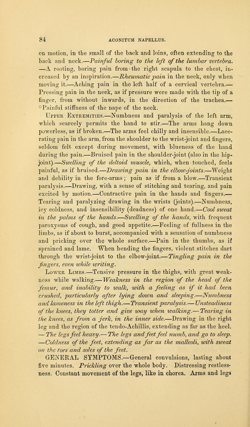 on motion, in the small of the back and loins, often extending to the back and neck.—Painful boring to the left of the lumbar vertebra. —A rooting, boring pain from-the right scapula to the chest, in- creased by an inspiration.—Rheumatic pain in the neck, only when moving it.—Aching pain in the left half of a cervical vertebra.— Pressing pain in the neck, as if pressure were made with the tip of a finger, fi-om without inwards, in the direction of the trachea.— °Painful stiffness of the nape of the neck. Upper Extremities.—Numbness and paralysis of the left arm, which scarcely permits the hand to stir.—The arms hang down powerless, as if broken.—The arms feel chilly and insensible.—Lace- rating pain in the arm, from the shoulder to the wrist-joint and fingers, seldom felt except during movement, with blueness of the hand during the pain.—Bruised pain in the shoulder-joint (also in the hip- joint).—Swelling of the deltoid muscle, which, when touched, feels painful, as if bruised.—Drawing pain in the elbow-joints.—Weight and debility in the fore-arms ; pain as if from a blow.—Transient paralysis.—Drawing, with a sense of stitching and tearing, and pain excited by motion.—Contractive pain in the hands and fingers.— Tearing and paralyzing drawing in the wrists (joints).—rNumbne&s, icy coldness, and insensibility (deadness) of one hand.—Cool sweat in the palms of the hands.—Swelling of the hands, with frequent paroxysms of cough, and good appetite.—Feeling of fullness in the limbs, as if about to burst, accompanied with a sensation of numbness and pricking over the whole surface.—Pain in the thumbs, as if sprained and lame. When bending the fingers, violent stitches dart through the wrist-joint to the elbow-joint.—Tingling pain in the fingers, even while writing. Lower Limbs.—Tensive pressure in the thighs, with great weak- ness while walking.— Weakness in the region of the head of the femur, and inability to walk, with a feeling as if it had been crushed, particularly after lying down and sleeping.—Numbness and lameness in the left thigh.—Transient paralysis.— Unsteadiness of the knees, they totter and give way when walking.— Tearing in the knees, as from a jerk, in the inner side.—Drawing in the right leg and the region of the tendo-Achillis, extending as far as the heel. — The legs feel heavy.— The legs and feet feel numb, and go to sleep. —Coldness of the feet, extending as far as the malleoli, with sweat on the toes and soles of the feet. GENERAL SYMPTOMS.—General convulsions, lasting about five minutes. Prickling over the whole body. Distressing restless- ness. Constant movement of the legs, like in chorea. Arms and legs