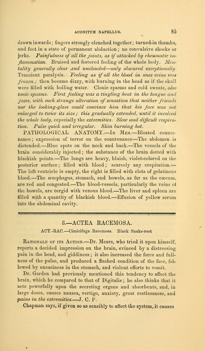 drawn inwards; fingers strongly clenched together; turned-in thumbs, and feet in a state of permanent abduction; no convulsive shocks or jerks. Painfulness of all the joints, as if attacked by rheumatic in- Jiammation. Bruised and festered feeling of the whole body. Men- tality generally clear and unclouded—only obscured exceptionally. Transient paralysis. Feeling as if all the blood in ones veifis ivas frozen; then became dizzy, with burning in the head as if the skull were filled with boiling water. Clonic spasms and cold sweats, also tonic spasms. First feeling was a tingling heat in the tongue a7id jaws, with such strange alteration of sensation that neither frie?ids nor the looking-glass could convince him thai his face was not enlarged to twice its size; this gradually extended, until it involved the whole body, especially the extremities. Slow and difficult respira- tion. Pulse quick and irregular. Skin burning hot. PATHOLOGICAL ANATOMY.—In Men.—Bloated counte- nance ; expression of terror on the countenance—The abdomen is distended.—Blue spots on the neck and back.—The vessels of the brain considerably injected; the substance of the brain dotted with blackish points.—The lungs are heavy, bluish, violet-colored on the posterior surface; filled with blood; scarcely any crepitation.— The left ventricle is empty, the right is filled with clots of gelatinous blood.—The oesophagus, stomach, and bowels, as far as the ccecum, are red and congested.—The blood-vessels, particularly the veins oi the bowels, are turgid with venous blood.—The liver and spleen are filled with a quantity of blackish blood.—Efiusion of yellow serum into the abdominal cavity. 8.—ACTEA RACEMOSA. ACT.-RAG.—Cimicifuga Racemosa. Black Snake-root Rationale of its Action.—Dr. Mears, who tried it upon himself, reports a decided impression on the brain, evinced by a distressing pain in the head, and giddiness; it also increased the force and full- ness of the pulse, and produced a flushed condition of the face, fol- lowed by uneasiness in the stomach, and violent efforts to vomit. Dr. Garden had previously mentioned this tendency to affect the brain, which he compared to that of Digitalis ; he also thinks that it acts powerfully upon the secreting organs and absorbents, and, in large doses, causes nausea, vertigo, anxiety, great restlessness, and pains in the extremities.—J. C. P. Chapman says, if given so aa sensibly to affect the system, it causes