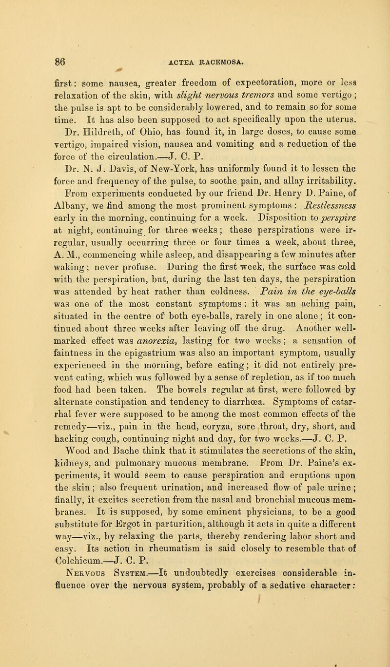 first: some nausea, greater freedom of expectoration, more or less relaxation of the skin, with slight nervous tremors and some vertigo ; the pulse is apt to be considerably lowered, and to remain so for some time. It has also been supposed to act specifically upon the uterus. Dr. Hildreth, of Ohio, has found it, in large doses, to cause some vertigo, impaired vision, nausea and vomiting and a reduction of the force of the circulation.—J. C. P. Dr. N. J. Davis, of New-York, has uniformly found it to lessen the force and frequency of the pulse, to soothe pain, and allay irritability. From experiments conducted by our friend Dr. Henry D. Paine, of Albany, we find among the most prominent symptoms : Restlessness early in tiie morning, continuing for a week. Disposition to perspire at night, continuing for three weeks ; these perspirations were ir- regular, usually occurring three or four times a week, about three, A. M., commencing while asleep, and disappearing a few minutes after waking ; never profuse. During the first week, the surface was cold with the perspiration, but, during the last ten days, the perspiration was attended by heat rather than coldness. Pain in the eye-balls was one of the most constant symptoms : it was an aching pain, situated in the centre of both eye-balls, rarely in one alone; it con- tinued about three weeks after leaving ofi the drug. Another well- marked effect was anorexia, lasting for two weeks; a sensation of faintness in the epigastrium was also an important symptom, usually experienced in the morning, before eating; it did not entirely pre- vent eating, which was followed by a sense of repletion, as if too much food had been taken. The bowels regular at first, were followed by alternate constipation and tendency to diarrhoea. Symptoms of catar- rhal fever were supposed to be among the most common effects of the remedy—viz., pain in the head, coryza, sore throat, dry, short, and hacking cough, continuing night and day, for two weeks.—J. C. P. Wood and Bache think that it stimulates the secretions of the skin, tidneys, and pulmonary mucous membrane. From Dr. Paine's ex- periments, it would seem to cause perspiration and eruptions upon the skin; also frequent urination, and increased flow of pale urine; finally, it excites secretion from the nasal and bronchial mucous mem- branes. It is supposed, by some eminent physicians, to be a good substitute for Ergot in parturition, although it acts in quite a different way—viz., by relaxing the parts, thereby rendering labor short and easy. Its action in rheumatism is said closely to resemble that ol Colchicum.—J. C. P. Nervous System.—It undoubtedly exercises considerable in. fluence over the nervous system, probably of a sedative character ; /