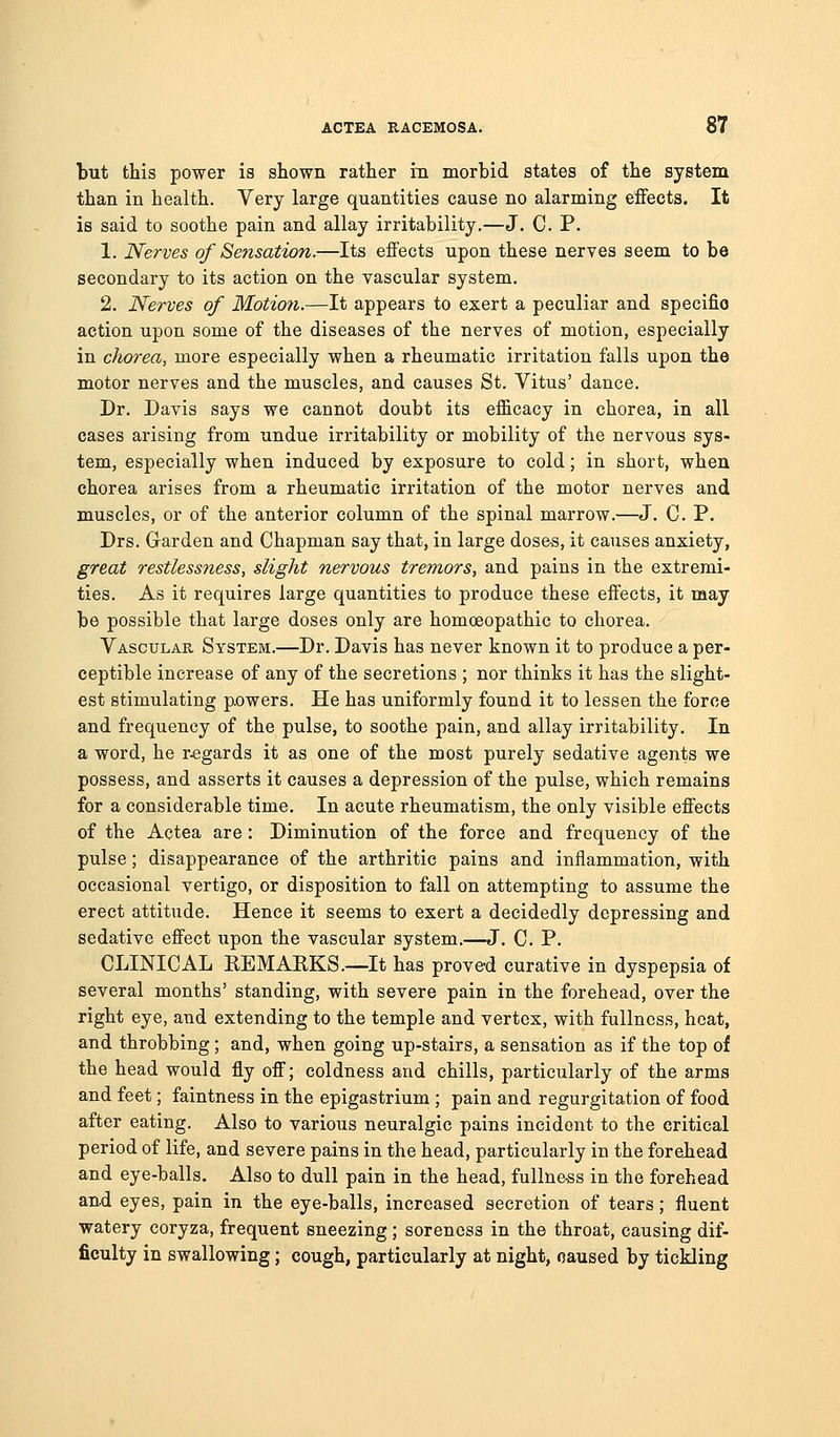 but this power is shown rather in morbid states of the system than in health. Very large quantities cause no alarming effects. It is said to soothe pain and allay irritability.—J. C. P. 1. Nerves of Sensation.—Its effects upon these nerves seem to be secondary to its action on the vascular system. 2. Nerves of Motion.—It appears to exert a peculiar and specific action upon some of the diseases of the nerves of motion, especially in chorea, more especially when a rheumatic irritation falls upon the motor nerves and the muscles, and causes St. Vitus' dance. Dr. Davis says we cannot doubt its efficacy in chorea, in all cases arising from undue irritability or mobility of the nervous sys- tem, especially when induced by exposure to cold; in short, when chorea arises from a rheumatic irritation of the motor nerves and muscles, or of the anterior column of the spinal marrow.—J. C. P. Drs. Garden and Chapman say that, in large doses, it causes anxiety, great restlessness, slight nervous tremors, and pains in the extremi- ties. As it requires large quantities to produce these effects, it may be possible that large doses only are homoeopathic to chorea. Vascular System.—Dr. Davis has never known it to produce a per- ceptible increase of any of the secretions ; nor thinks it has the slight- est stimulating powers. He has uniformly found it to lessen the force and frequency of the pulse, to soothe pain, and allay irritability. In a word, he regards it as one of the most purely sedative agents we possess, and asserts it causes a depression of the pulse, which remains for a considerable time. In acute rheumatism, the only visible effects of the Actea are : Diminution of the force and frequency of the pulse; disappearance of the arthritic pains and inflammation, with occasional vertigo, or disposition to fall on attempting to assume the erect attitude. Hence it seems to exert a decidedly depressing and sedative effect iipon the vascular system.—J. C. P. CLINICAL REMARKS.—It has prove-d curative in dyspepsia of several months' standing, with severe pain in the forehead, over the right eye, and extending to the temple and vertex, with fullness, heat, and throbbing; and, when going up-stairs, a sensation as if the top of the head would fly off; coldness and chills, particularly of the arms and feet; faintness in the epigastrium ; pain and regurgitation of food after eating. Also to various neuralgic pains incident to the critical period of life, and severe pains in the head, particularly in the forehead and eye-balls. Also to dull pain in the head, fullness in the forehead and eyes, pain in the eye-balls, increased secretion of tears; fluent watery coryza, frequent sneezing ; soreness in the throat, causing dif- ficulty in swallowing; cough, particularly at night, caused by tickling