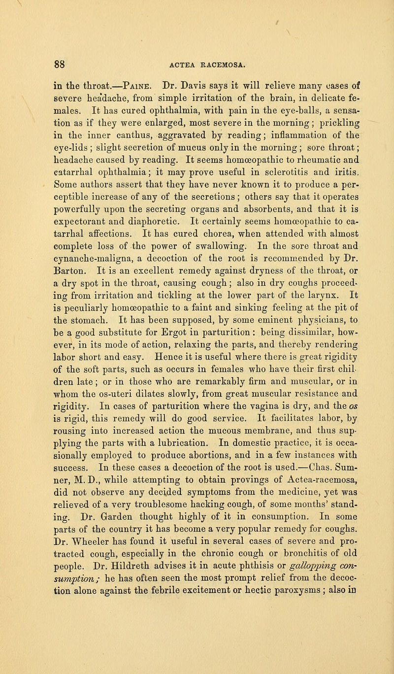 in the throat.—Paine. Dr. Davis says it will relieve many cases of severe hea'dache, from simple irritation of the brain, in delicate fe- males. It has cured ophthalmia, with pain in the eye-balls, a sensa- tion as if they were enlarged, most severe in the morning; prickling in the inner canthus, aggravated by reading; inflammation of the eye-lids ; slight secretion of mucus only in the morning; sore throat; headache caused by reading. It seems homoeopathic to rheumatic and catarrhal ophthalmia; it may prove useful in sclerotitis and iritis. Some authors assert that they have never known it to produce a per- ceptible increase of any of the secretions ; others say that it operates powerfully upon the secreting organs and absorbents, and that it is expectorant and diaphoretic. It certainly seems homoeopathic to ca- tarrhal affections. It has cured chorea, when attended with almost complete loss of the power of swallowing. In the sore throat and cynanche-maligna, a decoction of the root is recommended by Dr. Barton. It is an excellent remedy against dryness of the throat, or a dry spot in the throat, causing cough; also in dry coughs proceed- ing from irritation and tickling at the lower part of the larynx. It is peculiarly homoeopathic to a faint and sinking feeling at the pit of the stomach. It has been supposed, by some eminent physicians, to be a good substitute for Ergot in parturition: being dissimilar, how- ever, in its mode of action, relaxing the parts, and thereby rendering labor short and easy. Hence it is useful where there is great rigidity of the soft parts, such as occurs in females who have their first chil- dren late; or in those who are remarkably firm and muscular, or in whom the os-uteri dilates slowly, from great muscular resistance and rigidity. In cases of parturition where the vagina is dry, and the os is rigid, this remedy will do good service. It facilitates labor, by rousing into increased action the mucous membrane, and thus sup- plying the parts with a lubrication. In domestic practice, it is occa- sionally employed to produce abortions, and in a few instances with success. In these cases a decoction of the root is used.—Chas. Sum- ner, M. D., while attempting to obtain provings of Actea-racemosa, did not observe any decided symptoms from the medicine, yet was relieved of a very troublesome hacking cough, of some months' stand- ing. Dr. Garden thought highly of it in consumption. In some parts of the country it has become a very popular remedy for coughs. Dr. Wheeler has found it useful in several cases of severe and pro- tracted cough, especially in the chronic cough or bronchitis of old people. Dr. Hildreth advises it in acute phthisis or gallopping con- sumption; he has often seen the most prompt relief from the decoc- tion alone against the febrile excitement or heeiic paroxysms ; also ia