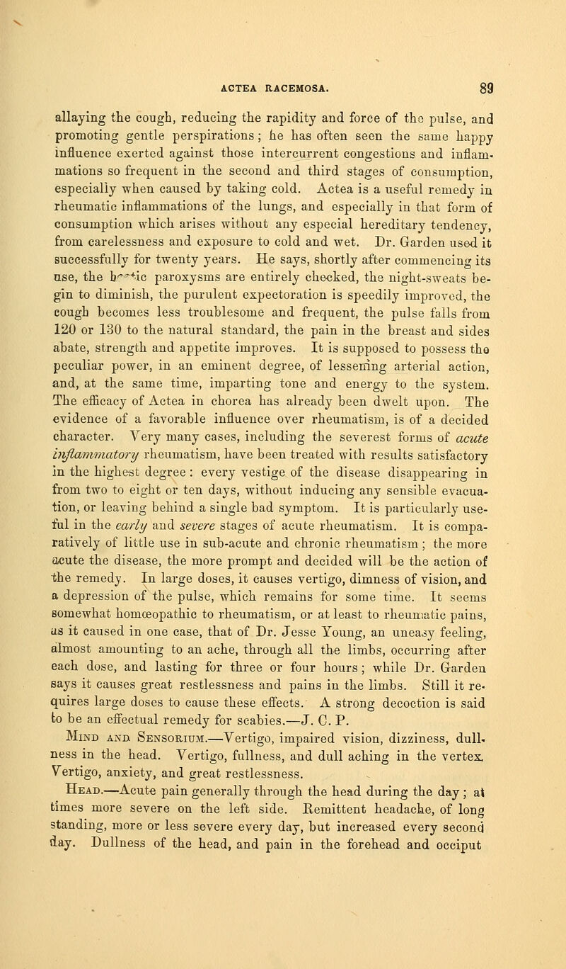 allaying the cough, reducing the rapidity and force of the pulse, and promoting gentle perspirations; he has often seen the same happy influence exerted against those intercurrent congestions and inflam- mations so frequent in the second and third stages of consumption, especially when caused by taking cold. Actea is a useful remedy in rheumatic inflammations of the lungs, and especially in that form of consumption which arises without any especial hereditary tendency, from carelessness and exposure to cold and wet. Dr. Garden used it successfully for twenty years. He says, shortly after commencing its use, the b'^'^^ic paroxysms are entirely checked, the night-sweats be- gin to diminish, the purulent expectoration is speedily improved, the cough becomes less troublesome and frequent, the pulse falls from 120 or 130 to the natural standard, the pain in the breast and sides abate, strength and appetite improves. It is supposed to possess tho peculiar power, in an eminent degree, of lessening arterial action, and, at the same time, imparting tone and energy to the system. The efficacy of Actea in chorea has already been dwelt upon. The evidence of a favorable influence over rheumatism, is of a decided character. Very many cases, including the severest forms of acute injiammatory rheumatism, have been treated with results satisfactory in the highe-st degree : every vestige of the disease disappearing in from two to eight or ten days, without inducing any sensible evacua- tion, or leaving behind a single bad symptom. It is particularly use- ful in the early and severe stages of acute rheumatism. It is compa- ratively of little use in sub-acute and chronic rheumatism; the more acute the disease, the more prompt and decided will be the action of the remedy. In large doses, it causes vertigo, dimness of vision, and a depression of the pulse, which remains for some time. It seems somewhat homoeopathic to rheumatism, or at least to rheumatic pains, U.S it caused in one case, that of Dr. Jesse Young, an uneasy feeling, almost amounting to an ache, through all the limbs, occurring after each dose, and lasting for three or four hours; while Dr. Garden says it causes great restlessness and pains in the limbs. Still it re- quires large doses to cause these eflects. A strong decoction is said to be an effectual remedy for scabies.—J. C. P. Mind and Sensorium.—Vertigo, impaired vision, dizziness, dull- ness in the head. Vertigo, fullness, and dull aching in the vertex. Vertigo, anxiety, and great restlessness. Head.—Acute pain generally through the head during the day ; al times more severe on the left side. Eemittent headache, of long standing, more or less severe every day, but increased every second day. Dullness of the head, and pain in the forehead and occiput