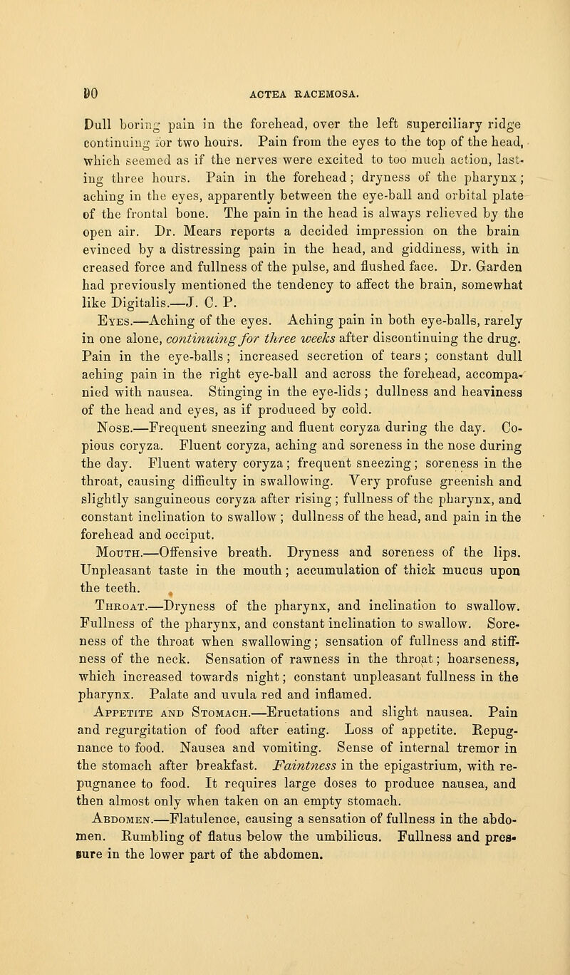 Dull boring pain in tlie forehead, over the left superciliary ridge continuing for two hours. Pain from the eyes to the top of the head, which seemed as if the nerves were excited to too much action, last- ing three hours. Pain in the forehead; dryness of the pharynx; aching in the eyes, apparently between the eye-ball and orbital plate of the frontal bone. The pain in the head is always relieved by the open air. Dr. Mears reports a decided impression on the brain evinced by a distressing pain in the head, and giddiness, with in creased force and fullness of the pulse, and flushed face. Dr. Garden had previously mentioned the tendency to affect the brain, somewhat like Digitalis.—J. C. P. Eyes.—Aching of the eyes. Aching pain in both eye-balls, rarely in one alone, continuing for three weeks after discontinuing the drug. Pain in the eye-balls; increased secretion of tears ; constant dull aching pain in the right eye-ball and across the forehead, accompa- nied with nausea. Stinging in the eye-lids ; dullness and heaviness of the head and eyes, as if produced by cold. Nose.—Frequent sneezing and fluent coryza during the day. Co- pious coryza. Fluent coryza, aching and soreness in the nose during the day. Fluent watery coryza ; frequent sneezing; soreness in the throat, causing difiiculty in swallowing. Very profuse greenish and slightly sanguineous coryza after rising ; fullness of the pharynx, and constant inclination to swallow ; dullness of the head, and pain in the forehead and occiput. Mouth.—Offensive breath. Dryness and soreness of the lips. Unpleasant taste in the mouth; accumulation of thick mucus upon the teeth. Throat.—Dryness of the pharynx, and inclination to swallow. Fullness of the pharynx, and constant inclination to swallow. Sore- ness of the throat when swallowing; sensation of fullness and stiff- ness of the neck. Sensation of rawness in the throat; hoarseness, which increased towards night; constant unpleasant fullness in the pharynx. Palate and uvula red and inflamed. Appetite and Stomach.—Eructations and slight nausea. Pain and regurgitation of food after eating. Loss of appetite. Kepug- nance to food. Nausea and vomiting. Sense of internal tremor in the stomach after breakfast. Faintness in the epigastrium, with re- pugnance to food. It requires large doses to produce nausea, and then almost only when taken on an empty stomach. Abdomen.—Flatulence, causing a sensation of fullness in the abdo- men. Rumbling of flatus below the umbilicus. Fullness and pres- sure in the lower part of the abdomen.