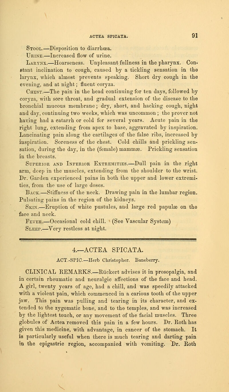 Stool.—Disposition to diarrhoea. Urine.—Increased flow of urine. Larynx.—^Hoarseness. Unpleasant fullness in the pharynx. Con- stant inclination to cough, caused by a tickling sensation in the larynx, which almost prevents speaking. Short dry cough in the evening, and at night; fluent coryza. Chest.—The pain in the head continuing for ten days, followed by coryza, with sore throat, and gradual extension of the disease to the bronchial mucous membrane; dry, short, and hacking cough, night and day, continuing two weeks, which was uncommon ; the prover not having had a catarrh or cold for several years. Acute pain in the right lung, extending from apex to base, aggravated by inspiration. Lancinating pain along the cartilages of the false ribs, increased by inspiration. Soreness of the chest. Cold chills and prickling sen- sation, during the day, in the (female) mamm^. Prickling sensation in the breasts. Superior and Inferior Extremities.—Dull pain in the right arm, deep in the muscles, extending from the shoulder to the wrist. Dr. Garden experienced pains in both the upper and lower extremi- ties, from the use of large doses. Back.—Stiffness of the neck. Drawing pain in the lumbar region. Pulsating pains in the region of the kidneys. Skin.—Eruption of white pustules, and large red papulae on the face and neck. Fever.—Occasional cold chill. (See Vascular System) Sleep.—^Very restless at night. 4.~ACTEA SPICATA. ACT.-SPIC—Herb Christoplier. Baneberry. CLINICAL REMAKES.—Riickert advises it in prosopalgia, and in certain rheumatic and neuralgic affections of the face and head. A girl, twenty years of age, had a chill, and was speedily attacked with a violent pain, which commenced in a carious tooth of the upper jaw. This pain was pulling and tearing in its character, and ex- tended to the zygomatic bone, and to the temples, and was increased by the lightest touch, or any movement of the facial muscles. Three globules of Actea removed this pain in a few hours. Dr. Roth has given this medicine, with advantage, in cancer of the stomach. It is particularly useful when there is much tearing and darting pain in the epigastric region, accompanied with vomiting. Dr. Roth V