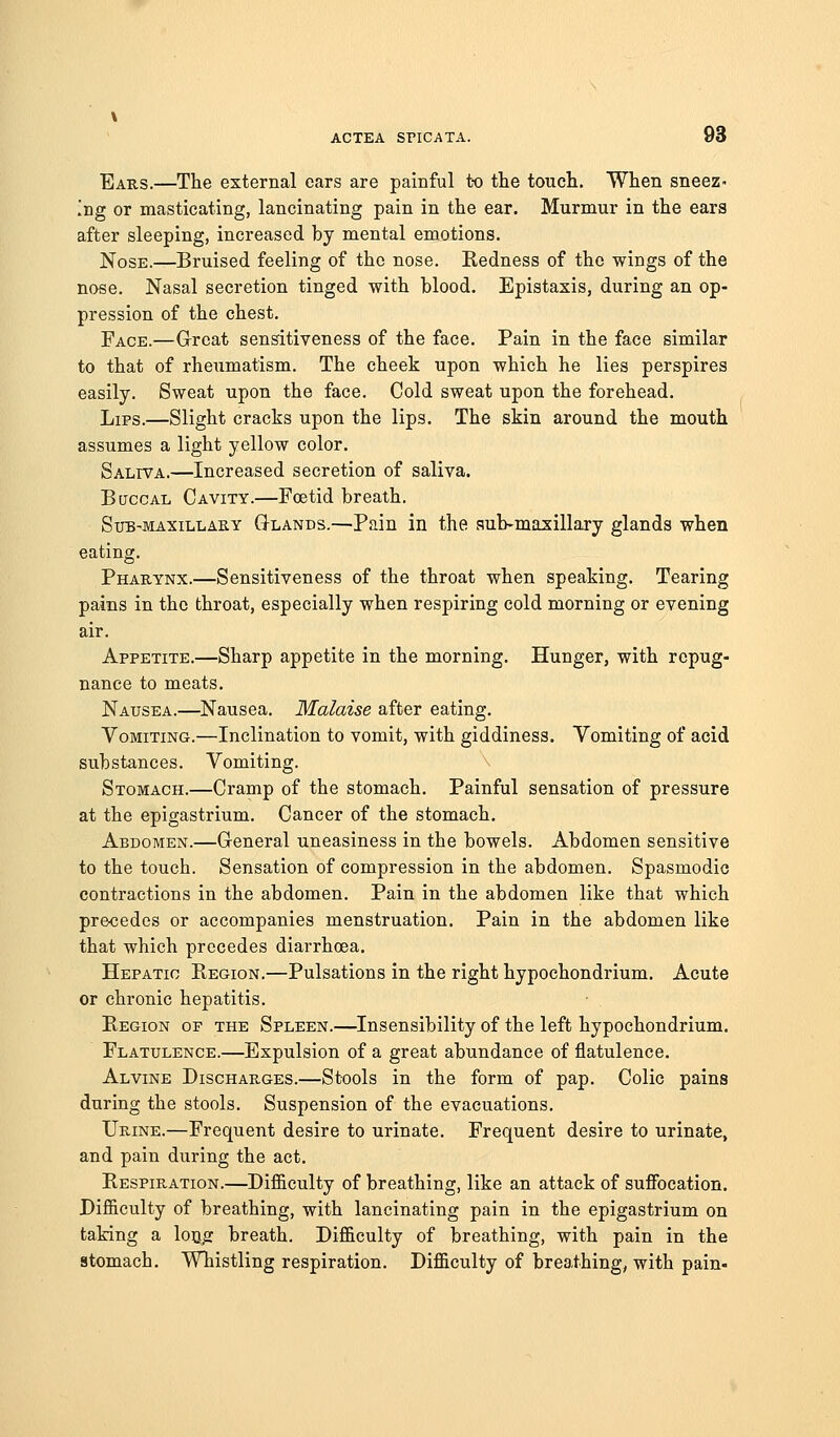 Ears.—The external cars are painful to the touch. When sneez- ing or masticating, lancinating pain in the ear. Murmur in the ears after sleeping, increased by mental emotions. Nose.—Bruised feeling of the nose. Redness of the wings of the nose. Nasal secretion tinged with blood. Epistaxis, during an op- pression of the chest. Face.—G-reat sensitiveness of the face. Pain in the face similar to that of rheumatism. The cheek upon which he lies perspires easily. Sweat upon the face. Cold sweat upon the forehead. Lips.—Slight cracks upon the lips. The skin around the mouth assumes a light yellow color. Saliva.—Increased secretion of saliva. Buccal Cavity.—Foetid breath. Sxjb-maxillaky Glands.—Pain in the aub-maxillary glands when eating. Pharynx.—Sensitiveness of the throat when speaking. Tearing pains in the throat, especially when respiring cold morning or evening air. Appetite.—Sharp appetite in the morning. Hunger, with repug- nance to meats. Nausea.—Nausea. Malaise after eating. Vomiting.—Inclination to vomit, with giddiness. Yomiting of acid substances. Vomiting. Stomach.—Cramp of the stomach. Painful sensation of pressure at the epigastrium. Cancer of the stomach. Abdomen.—General uneasiness in the bowels. Abdomen sensitive to the touch. Sensation of compression in the abdomen. Spasmodic contractions in the abdomen. Pain in the abdomen like that which precedes or accompanies menstruation. Pain in the abdomen like that which precedes diarrhoea. Hepatic Region.—Pulsations in the right hypochondrium. Acute or chronic hepatitis. Region of the Spleen.—Insensibility of the left hypochondrium. Flatulence.—Expulsion of a great abundance of flatulence. Alvine Discharges.—Stools in the form of pap. Colic pains during the stools. Suspension of the evacuations. Urine.—Frequent desire to urinate. Frequent desire to urinate, and pain during the act. Respiration.—Difficulty of breathing, like an attack of suffocation. Difficulty of breathing, with lancinating pain in the epigastrium on taking a locjr breath. Difficulty of breathing, with pain in the stomach. Whistling respiration. Difficulty of breathings with pain-