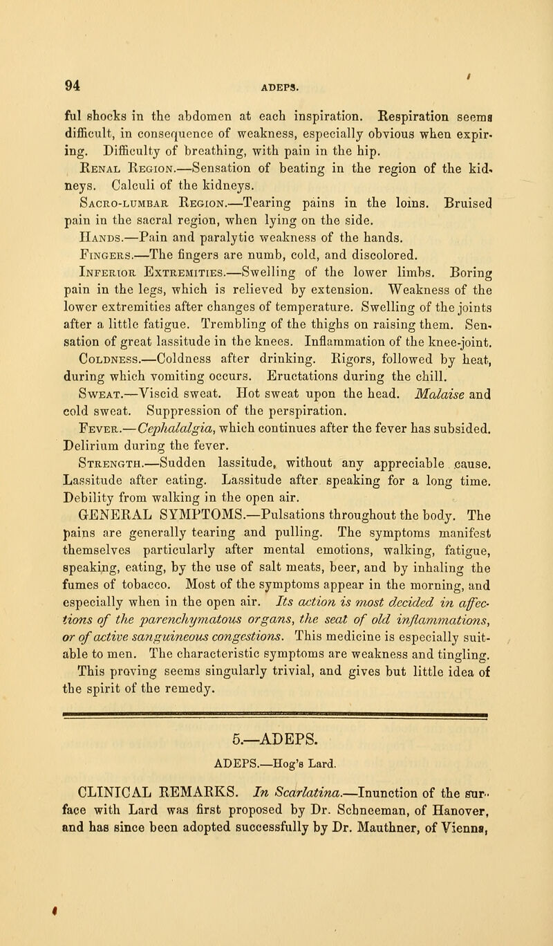 ful shocks in the abdomen at each inspiration. Respiration seems difficult, in consequence of weakness, especially obvious when expir- ing. Difficulty of breathing, with pain in the hip. Renal Region.—Sensation of beating in the region of the kid', neys. Calculi of the kidneys. Sacro-lumbar Region.—Tearing pains in the loins. Bruised pain in the sacral region, when lying on the side. Hands.—Pain and paralytic weakness of the hands. Fingers.—The fingers are numb, cold, and discolored. Inferior Extremities.—Swelling of the lower limbs. Boring pain in the legs, which is relieved by extension. Weakness of the lower extremities after changes of temperature. Swelling of the joints after a little fatigue. Trembling of the thighs on raising them. Sen- sation of great lassitude in the knees. Inflammation of the knee-joint. Coldness.—Coldness after drinking. Rigors, followed by heat, during which vomiting occurs. Eructations during the chill. Sweat.—Viscid sweat. Hot sweat upon the head. Malaise and cold sweat. Suppression of the perspiration. Fever.—Cephalalgia, which continues after the fever has subsided. Delirium during the fever. Strength.—Sudden lassitude, without any appreciable . cause. Lassitude after eating. Lassitude after speaking for a long time. Debility from walking in the open air. GENERAL SYMPTOMS.—Pulsations throughout the body. The paips are generally tearing and pulling. The symptoms manifest themselves particularly after mental emotions, walking, fatigue, speaking, eating, by the use of salt meats, beer, and by inhaling the fumes of tobacco. Most of the symptoms appear in the morning, and especially when in the open air. Its action is most decided in affec- tions of the j)arenchy'matous organs, the seat of old inflammations, or of active sanguineous congestions. This medicine is especially suit- able to men. The characteristic symptoms are weakness and tingling. This proving seems singularly trivial, and gives but little idea of the spirit of the remedy. 5.—ADEPS. ADEPS.—Hog's Lard. CLINICAL REMARKS. In »Scartoma.—Inunction of the stir. face with Lard was first proposed by Dr. Schneeman, of Hanover, and has since been adopted successfully by Dr. Mauthner, of Vienna,