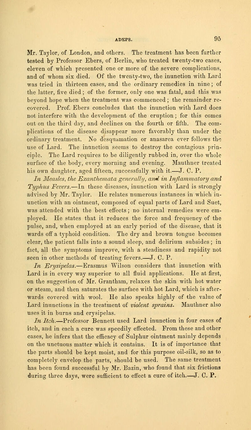 Mr. Taylor, of London, and others. The treatment has been further tested by Professor Ebers, of Berlin, who treated twenty-two cases. eleven of which presented one or more of the severe complications, and of whom six died. Of the twenty-two, the inunction with Lard was tried in thirteen cases, and the ordinary remedies in nine; of the latter, five died; of the former, only one was fatal, and this was beyond hope when the treatment was commenced; the remainder re- covered. Prof. Ebers concludes that the inunction with Lard does nat interfere with the development of the eruption; for this comes out on the third day, and declines on the fourth or fifth. The com- plications of the disease disappear more favorably than under the ordinary treatment. No desquamation or anasarca ever follows tho use of Lard. The inunction seems to destroy the contagious prin- ciple. The Lard requires to be diligently rubbed in, over tho whole surface of the body, every morning and evening. Mauthner treated his own daughter, aged fifteen, successfully with it.—J. C. P. In Measles, the Exanthemata generally, and in Inflammatory and Typhus Fevers.—In these diseases, inunction with Lard is strongly advised by Mr. Taylor. He relates numerous instances in which in- unction with an ointment, composed of equal parts of Lard and Suet, was attended with the best efi'ects; no internal remedies were em- ployed. He states that it reduces the force and frequency of the pulse, and, when employed at an early period of the disease, that it wards oif a typhoid condition. The dry and brown tongue becomes clear, the patient falls into a sound sleep, and delirium subsides ; in fact, all the symptoms improve, with a steadiness and rapidity not seen in other methods of treating fevers.—J, C. P. In Erysipelas.—Erasmus Wilson considers that inunction with Lard is in every way superior to all fluid applications. He at first, on the suffsestion of Mr. Grantham, relaxes the skin with hot water Do ' or steam, and then saturates the surface with hot Lard, which is after- wards covered with wool. He also speaks highly of the value of Lard inunctions in the treatment of violent sprains. Mauthner also uses it in burns and erysipelas. In Itch.—Professor Bennett used Lard inunction in four cases of itch, and in each a cure was speedily effected. From these and other cases, he infers that the efficacy of Sulphur ointment mainly depends on the unctuous matter which it contains. It is of importance that the parts should be kept moist, and for this purpose oil-silk, so as to completely envelop the parts, should be used. The same treatment has been found successful by Mr. Bazin, who found that six frictions during three days, were sufficient to eff'ect a cure of itch.—J. C. P.