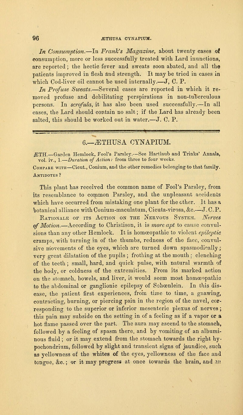 In Consumption.—In Frank's Magazine, about twenty cases of consumption, more or less successfully treated with Lard inunctions, are reported; the hectic fever and sweats soon abated, and all the patients improved in flesh and strength. It may be tried in cases in which Cod-liver oil cannot be used internally.—J, C. P. In Profuse Sweats.—Several cases iare reported in which it re- moved profuse and debilitating perspirations in non-tu'berculous persons. In scrofula, it has also been used successfully.—In all cases, the Lard should contain no salt; if the Lard has already been salted, this should be worked out in water.—J. 0. P. 6.—^THUSA CYNAPIUM. ^TH.—Garden Hemlock, Fool's Parsley.—See Hartlaub and Trinks' Annals, vol. iv., 1.—Duration of Action: from three to four weeks. Compare with—Cicut., Conium, and the other remedies belongingto that family. Antidotes ? This plant has received the common name of Fool's Parsley, from its resemblance to common Parsley, and the unpleasant accidents which have occurred from mistaking one plant for the ether. It has a botanical alliance with Conium-maculatum, Cicuta-virosa, &c.-—J. C. P. Eationale of its Action on the Nervous System. Nerves of Motion.—According to Christison, it is more apt to cause convul- sions than any other Hemlock. It is homoeopathic to violent epilejjtic cramps, with turning in of the thumbs, redness of the face, convul- sive movements of the eyes, which are turned down spasmodically ; very great dilatation of the pupils ; frothing at the mouth ; clenching of the teeth; small, hard, and quick pulse, with natural warmth of the body, or coldness of the extremities. From its marked action on the stomach, bowels, and liver, it would seem most homceopathic to the abdominal or ganglionic epilepsy of Schoenlein. In this dis- ease, the patient first experiences, from time to time, a gnawing, contracting, burning, or piercing pain in the region of the navel, cor- responding to the superior or inferior mesenteric plexus of nerves; this pain may subside on the setting in of a feeling as if a vapor or a hot flame passed over the part. The aura may ascend to the stomach, followed by a feeling of spasm there, and by vomiting of an albumi- nous fluid; or it may extend from the stomach towards the right hy- pochondrium, followed by slight and transient signs of jaundice, such as yellowness of the whites of the eyes, yellowness of the face and tongue, &c.; or it may progress at once towards the brain, and ai!