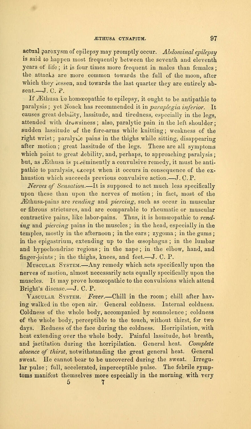 actual paroxysm of epilepsy may promptly occur. Abdominal epilepsy is said to happen most frequently between the seventh and eleventh years of life; it is four times more frequent in males than females; the attacks are more common towards the full of the moon, after which they lessen, and towards the last quarter they are entirely ab- sent.—J. C. P. If -3^]thusa ie homoeopathic to epilepsy, it ought to be antipathic to paralysis ; yet Noack has recommended it in paraplegia inferior. It causes great debJity, lassitude, and tiredness, especially in the legs, attended with dro-wsiness ; also, paralytic pain in the left shoulder; sudden lassitude of the fore-arms while knitting; weakness of the right wrist; paralytic pains in the thighs while sitting, disappearing after motion; great lassitude of the legs. These are all symptoms which point to great debility, and, perhaps, to approaching paralysis; but, as ^thusa is pi rjeminently a convulsive remedy, it must be anti- pathic to paralysis, except when it occurs in consequence of the ex- haustion which succeeds previous convulsive action.—J. C.P. Nerves of Sensation.—It is supposed to act much less specifically upon these than upon the nerves of motion; in fact, most of the ^thusa-pains are rending and piercing, such as occur in muscular or fibrous strictures, and are comparable to rheumatic or muscular contractive pains, like labor-pains. Thus, it is homoeopathic to rend- ing and piercing pains in the muscles ; in the head, especially in the temples, mostly in the afternoon ; in the ears ; zygoma; in the gums ; in the epigastrium, extending up to the oesophagus ; in the lumbar and hypochondriac regions; in the nape; in the elbow, hand, and finger-joints; in the thighs, knees, and feet.—J. C. P. MuscuLAP^ System.—Any remedy which acts specifically upon the nerves of motion, almost necessarily acts equally specifically upon the muscles. It may prove homoeopathic to the convulsions which attend Bright's disease.—J. C. P. Vascular System. Fever.—Chill in the room; chill after hav- ing walked in the open air. General coldness. Internal coldness. Coldness of the whole body, accompanied by somnolence; coldness of the whole body, perceptible to the touch, without thirst, for two days. Redness of the face during the coldness. Horripilation, with heat extending over the whole body. Painful lassitude, hot breath, and jactitation during the horripilation. General heat. Complete absence of thirst, notwithstanding the great general heat. General sweat. He cannot bear to be uncovered during the sweat. Irregu- , lar pulse ; full, accelerated, imperceptible pulse. The febrile pymp^ toms manifest themselves more especially in the morning -with very 6 t