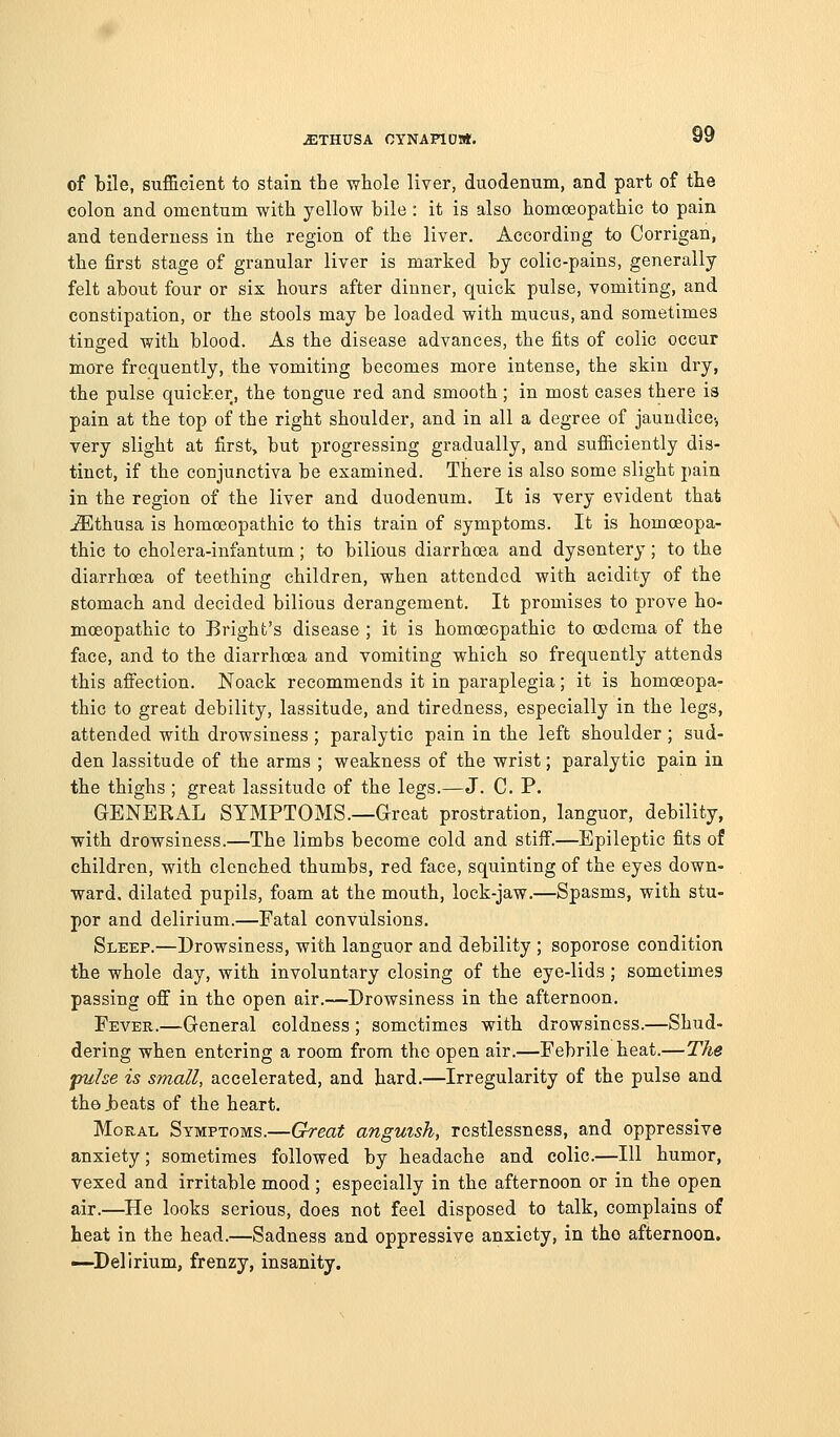 of bile, sufficient to stain the whole liver, duodenum, and part of tte colon and omentum with yellow bile : it is also homoeopathic to pain and tenderness in the region of the liver. According to Corrigan, the first stage of granular liver is marked by colic-pains, generally felt about four or six hours after dinner, quick pulse, vomiting, and constipation, or the stools may be loaded with mucus, and sometimes tinged with blood. As the disease advances, the fits of colic occur more frequently, the vomiting becomes more intense, the skin dry, the pulse quicker, the tongue red and smooth ; in most cases there is pain at the top of the right shoulder, and in all a degree of jaundice-, very slight at first, but progressing gradually, and sufficiently dis- tinct, if the conjunctiva be examined. There is also some slight pain in the region of the liver and duodenum. It is very evident that ^thusa is homoeopathic to this train of symptoms. It is homoeopa- thic to cholera-infantum; to bilious diarrhoea and dysentery; to the diarrhoea of teething children, when attended with acidity of tbe stomach and decided bilious derangement. It promises to prove ho- moeopathic to Bright's disease; it is homoeopathic to oadcma of the face, and to the diarrhoea and vomiting which so frequently attends this affection. Noack recommends it in paraplegia; it is homoeopa- thic to great debility, lassitude, and tiredness, especially in the legs, attended with drowsiness ; paralytic pain in the left shoulder; sud- den lassitude of the arms ; weakness of the wrist; paralytic pain in the thighs ; great lassitude of the legs.—J. C. P. GENEKAL SYMPTOMS.—Great prostration, languor, debility, with drowsiness.—The limbs become cold and stiff.—Epileptic fits of children, with clenched thumbs, red face, squinting of the eyes down- ward, dilated pupils, foam at the mouth, lock-jaw.—Spasms, with stu- por and delirium.—Fatal convulsions. Sleep.—Drowsiness, with languor and debility ; soporose condition the whole day, with involuntary closing of the eye-lids ; sometimes passing off in the open air.—Drowsiness in the afternoon. Fever.—General coldness ; sometimes with drowsiness.—Shud- dering when entering a room from the open air.—Febrile heat.—The jmhe is small, accelerated, and hard.—Irregularity of the pulse and the .beats of the heart. Moral Symptoms.—Great anguish, restlessness, and oppressive anxiety; sometimes followed by headache and colic.—111 humor, vexed and irritable mood; especially in the afternoon or in the open air.—He looks serious, does not feel disposed to talk, complains of heat in the head.—Sadness and oppressive anxiety, in the afternoon. —Delirium, frenzy, insanity.