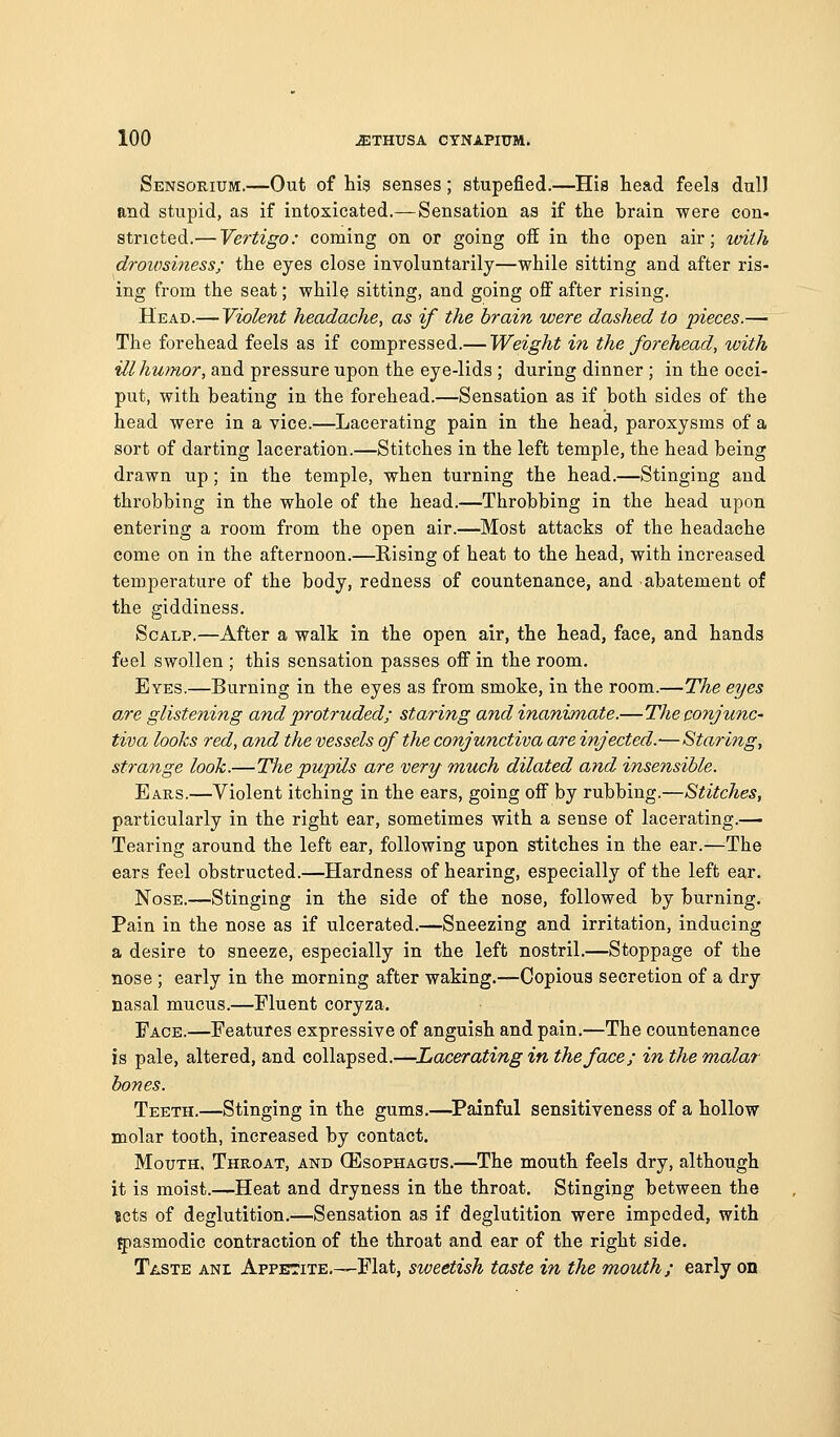 Sensorium.—Out of tig senses; stupefied.—His head feels dull and stupid, as if intoxicated.—Sensation as if the brain were con- stricted.— Vertigo: coming on or going off in the open air; %dth droiosiness; the eyes close involuntarily—while sitting and after ris- ing from the seat; while sitting, and going off after rising. Head.— Violent headache, as if the brain were dashed to 'pieces.— The forehead feels as if compressed.— Weight in the forehead, with ill humor, and pressure upon the eye-lids ; during dinner ; in the occi- put, with beating in the forehead.—Sensation as if both sides of the head were in a vice.—Lacerating pain in the head, paroxysms of a sort of darting laceration.—Stitches in the left temple, the head being drawn up; in the temple, when turning the head.—Stinging and throbbing in the whole of the head.—Throbbing in the head upon entering a room from the open air.—Most attacks of the headache come on in the afternoon.—Rising of heat to the head, with increased temperature of the body, redness of countenance, and abatement of the giddiness. Scalp.—After a walk in the open air, the head, face, and hands feel swollen ; this sensation passes off in the room. Eyes.—Burning in the eyes as from smoke, in the room.—The eyes are glistening and protruded; staring and inanimate.—The conjunc- tiva looks red, and the vessels of the conjunctiva are injected.-—Staring, strange look.—The pupils are very much dilated and insensible. Ears.—Violent itching in the ears, going off by rubbing.—Stitches, particularly in the right ear, sometimes with a sense of lacerating.— Tearing around the left ear, following upon stitches in the ear.—^The ears feel obstructed.—Hardness of hearing, especially of the left ear. Nose.—Stinging in the side of the nose, followed by burning. Pain in the nose as if ulcerated.—Sneezing and irritation, inducing a desire to sneeze, especially in the left nostril.—Stoppage of the nose ; early in the morning after waking.—Copious secretion of a dry nasal mucus.—Fluent coryza. Face.—Features expressive of anguish and pain.—The countenance is pale, altered, and collapsed.—Lacerating in the face; in the mala?- bones. Teeth.—Stinging in the gums.—^Painful sensitiveness of a hollow molar tooth, increased by contact. Mouth. Throat, and Oesophagus.—^The mouth feels dry, although it is moist.—Heat and dryness in the throat. Stinging between the sets of deglutition.—Sensation as if deglutition were impeded, with 5)asmodic contraction of the throat and ear of the right side. Taste ani Appetite,—Flat, sweetish taste in the mouth; early on