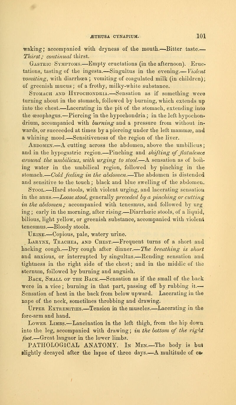 waking; accompanied with dryness of the mouth.—-Bitter taste.— Thirst; continual thirst. Gastric Symptoms.—Empty eructations (in the afternoon). Eruc- tations, tasting of the ingesta.—Singultus in the evening.— Violent vomiting, with diarrhoea ; vomiting of coagulated milk (in children); of greenish mucus ; of a frothy, milky-white substance. Stomach and Hypochondria.—Sensation as if something were turning about in the stomach, followed by burning, which extends up into the chest.—Lacerating in the pit of the stomach, extending into the oesophagus.—Piercing in the hypochondria ; in the left hypochon- drium, accompanied with burning and a pressure from without in- wards, or succeeded at times by a piercing under the left mammse, and a whining mood.—Sensitiveness of the region of the liver. Abdomen.—A cutting across the abdomen, above the umbilicus; and in the hypogastric region.—Pinching and shifting of flatulence around the umbilicus, with urging to stool.—A sensation as of boil- ing water in the umbilical region, followed by pinching in the stomach.—Cold feeling in the abdomen.—The abdomen is distended and sensitive to the touch; black and blue swelling of the abdomen. Stool.—Hard stools, with violent urging, and lacerating sensation in the anus.—Loose stool, generally preceded by a pinching or cutting in the abdomen; accompanied with tenesmus, and followed by urg ing ; early in the morning, after rising.—Diarrhoeic stools, of a liquid, bilious, light yellow, or greenish substance, accompanied with violent tenesmus.—Bloody stools. Urine.—Copious, pale, watery urine. Larynx, Trachea, and Chest.—Frequent turns of a short and hacking cough.—Dry cough after dinner.—The breathing is short and anxious, or interrupted by singultus.—Rending sensation and tightness in the right side of the chest; and in the middle of the sternum, followed by burning and anguish. Back, Small of the Back.—Sensation as if the small of the back were in a vice; burning in that part, passing off by rubbing it.— Sensation of heat in the back from below upward. Lacerating in the nape of the neck, sometiines throbbing and drawing. Upper Extremities.—^Tension in the muscles.—Lacerating in the fore-arm and hand. Lower Limbs.—Lancination in the left thigh, from the hip down into the leg, accompanied with drawing; in the bottom of the right foot.—Great languor in the lower limbs. PATHOLOGICAL ANATOMY. In Men.—The body is but elightly decayed after the lapse of three days.—A multitude of ca»