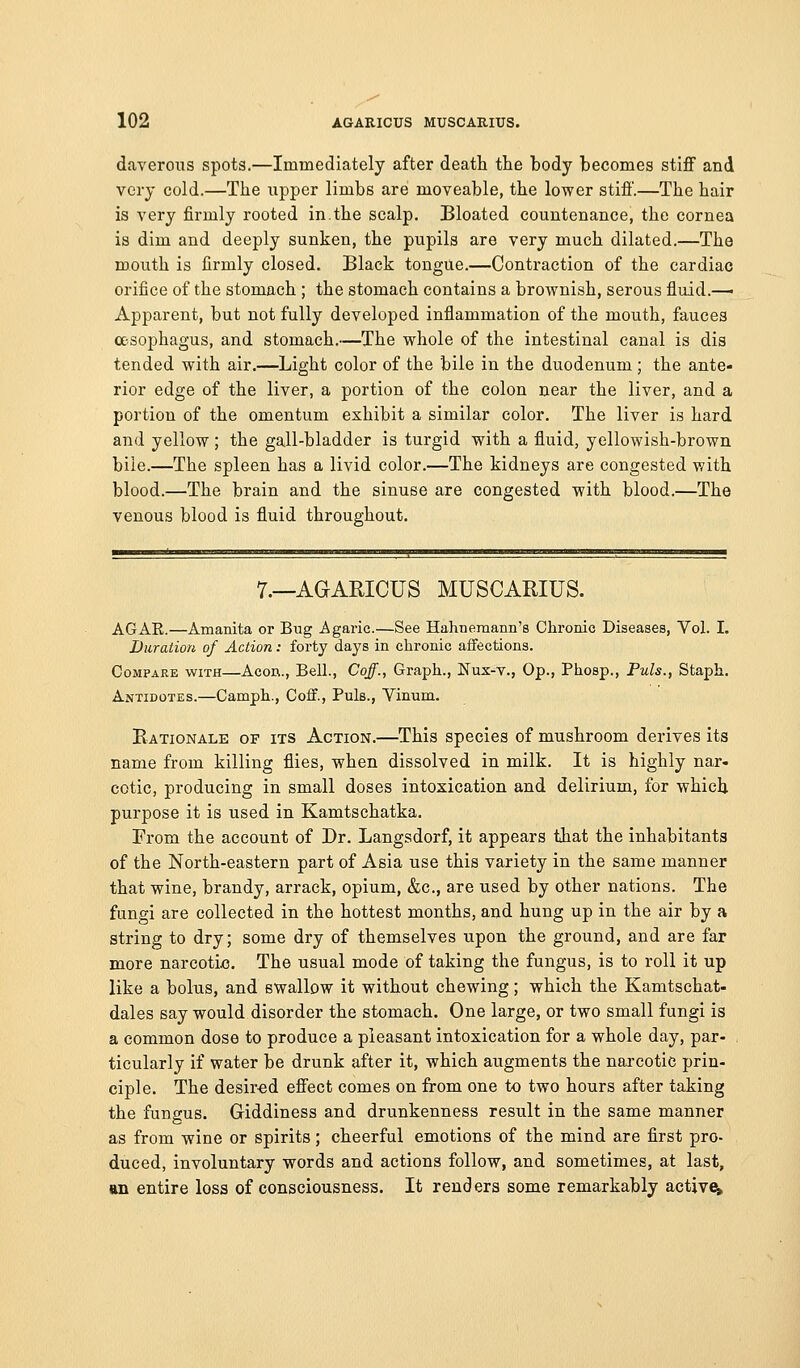 daverous spots.—Immediately after death the body becomes stiff and very cold.—The upper limbs are moveable, the lower stiff.—The hair is very firmly rooted in.the scalp. Bloated countenance, the cornea is dim and deeply sunken, the pupils are very much dilated.—The mouth is firmly closed. Black tongue.—Contraction of the cardiac orifice of the stomach ; the stomach contains a brownish, serous fluid.^ Apparent, but not fully developed inflammation of the mouth, fauces a-sophagus, and stomach.—The whole of the intestinal canal is dis tended with air.—Light color of the bile in the duodenum; the ante- rior edge of the liver, a portion of the colon near the liver, and a portion of the omentum exhibit a similar color. The liver is hard and yellow; the gall-bladder is turgid with a fluid, yellowish-brown bile.—The spleen has a livid color.—The kidneys are congested with blood.—The brain and the sinuse are congested with blood.—The venous blood is fluid throughout. 7.—AGARICUS MUSCARIUS. AGAE.—Amanita or Bug Agaric.—See Hahnemann's Chronic Diseases, Vol. I. Duration of Action: forty days in chronic affections. Compare with—Aeon., Bell., Coff., Graph., Nux-v., Op., Phosp., Puis., Staph. Antidotes.—Camph., Coff., Puis., Vinum. Rationale of its Action.—This species of mushroom derives its name from killing flies, when dissolved in milk. It is highly nar- cotic, producing in small doses intoxication and delirium, for which purpose it is used in Kamtschatka. From the account of Dr. Langsdorf, it appears that the inhabitants of the North-eastern part of Asia use this variety in the same manner that wine, brandy, arrack, opium, &c., are used by other nations. The fungi are collected in the hottest months, and hung up in the air by a string to dry; some dry of themselves upon the ground, and are far more narcotic. The usual mode of taking the fungus, is to roll it up like a bolus, and swallow it without chewing; which the Kamtschat- dales say would disorder the stomach. One large, or two small fungi is a common dose to produce a pleasant intoxication for a whole day, par- ticularly if water be drunk after it, which augments the narcotic prin- ciple. The desir-ed effect comes on from one to two hours after taking the fungus. Griddiness and drunkenness result in the same manner as from wine or spirits; cheerful emotions of the mind are first pro- duced, involuntary words and actions follow, and sometimes, at last, an entire loss of consciousness. It renders some remarkably activeb^