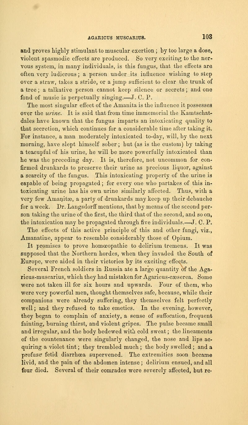 and proves highly stimulant to muscular exertion ; by too large a dose, violent spasmodic effects are produced. So very exciting to the ner- vous system, in many individuals, is this fungus, that the effects are often very ludicrous; a person under its influence wishing to step over a straw, takes a stride, or a jump sufficient to clear the trunk of a tree; a talkative person cannot keep silence or secrets; and one fond of music is perpetually singing.—J. C. P. The most singular effect of the Amanita is the influence it possesses over the urine. It is said that from time immemorial the Kamtschat- dales have known that the fungus imparts an intoxicating quality to that secretion, which continues for a considerable time after taking it. For instance, a man moderately intoxicated to-day, will, by the next morning, have slept himself sober; but (as is the custom) by taking a teacupful of his urine, he will be more powerfully intoxicated than he was the preceding day. It is, therefore, not uncommon for con- firmed drunkards to preserve their urine as precious liquor, against a scarcity of the fungus. This intoxicating property of the urine is capable of being propagated; for every one who partakes of this in- toxicating urine has his own urine similarly affected. Thus, with a very few Amanitas, a party of drunkards may keep up their debauche for a week. Dr. Langsdorff mentions, that by means of the second per- son taking the urine of the first, the third that of the second, and so on, the intoxication may be propagated through five individuals.—J. C. P. The effects of this active principle of this and other fungi, viz., Amanatine, appear to resemble considerably those of Opium. It promises to prove homceopathic to delirium tremens. It was supposed that the Northern hordes, when they invaded the South of Europe, were aided in their victories by its exciting effects. Several French soldiers in Kussia ate a large quantity of the Aga- ricus-muscarius, which they had mistaken for Agaricus-caeserea. Some were not taken ill for six hours and upwards. Four of them, who were very powerful men, thought themselves safe, because, while their companions were already suffering, they themselves felt perfectly well; and they refused to take emetics. In the evening, however, they began to complain of anxiety, a sense of suffocation, frequent fainting, burning thirst, and violent gripes. The pulse became small and irregular, and the body bedewed with cold sweat; the lineamenta of the countenance were singularly changed, the nose and lips ac- quiring a violet tint; they trembled much ; the body swelled ; and a profuse fetid diarrhoea supervened. The extremities soon became livid, and the pain of the abdomen intense ; delirium ensued, and all four died. Several of their comrades were severely affected, but re*