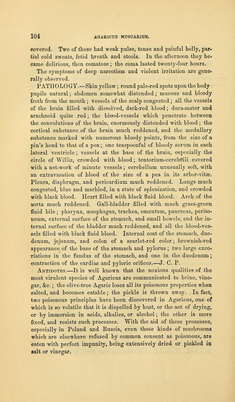 covered. Two of these had weak pulse, tense and painful belly, par- tial cold sweats, fetid b.reath and stools. In the afternoon they be- came delirious, then comatose; the coma lasted twenty-four hours. The symptoms of deep narcotism and violent irritation are gene* rally observed. PATHOLOGY.—Skin yellow; round pale-red spots upon the body pupils natural; abdomen somewhat distended; mucous and bloody froth from thjo mouth ; vessels of the scalp congested ; all the vessels of the brain filled with dissolved, dark-red blood; dura-mater and arachnoid quite red; the blood-vessels which penetrate between the convolutions of the brain, enormously distended with blood; the cortical substance of the brain much reddened, and the medullary substance marked with numerous bloody points, from the size of a pin's head to that of a pea; one teaspoonful of bloody serum in each lateral ventricle; vessels at the base of the brain, especially the circle of Willis, crowded with blood; tentorium-cerebolli covered with a net-work of minute vessels; cerebellum unusually soft, with an extravasation of blood of the size of a pea in its arbor-vitae. Pleura, diaphragm, and pericardium much reddened. Lungs much congested, blue and marbled, in a state of splenization, and crowded with black blood. Heart filled with black fluid blood. Arch of the aorta much reddened. Glall-bladder filled with much grass-green fluid bile; pharynx, oesophagus, trachea, omentum, pancreas, perito- neum, external surface of the stoniach, and small bowels, and the in- ternal surface of the bladder much reddened, and all the blood-ves- sels filled with black fluid blood. Internal coat of the stomach, duo- denum, jejunum, and colon of a scarlet-red color; brownish-red appearance of the base of the stomach and pylorus; two large exco- riations in the fundus of the stomach, and one in the duodenum; contraction of the cardiac and pyloric orifices.—J. C. P. Antidotes.—It is well known that the noxious qualities of the most virulent species of Agaricus are communicated to brine, vine- gar, &c.; the olive-tree Agaric loses all its poisonous properties when salted, and becomes eatable; the pickle is thrown away. In fact, two poisonous principles have been discovered in Agaricus, one of which is so volatile that it is dispelled by he^at, or the act of drying, or by immersion in acids, alkalies, or alcohol; the other is more fixed, and resists such processes. With the aid of these processes, especially in Poland and Russia, even those kinds of mushrooms which are elsewher-e refused by common consent as poisonous, are eaten with perfect impunity, being extensively dried or pickled in salt or vinegar.