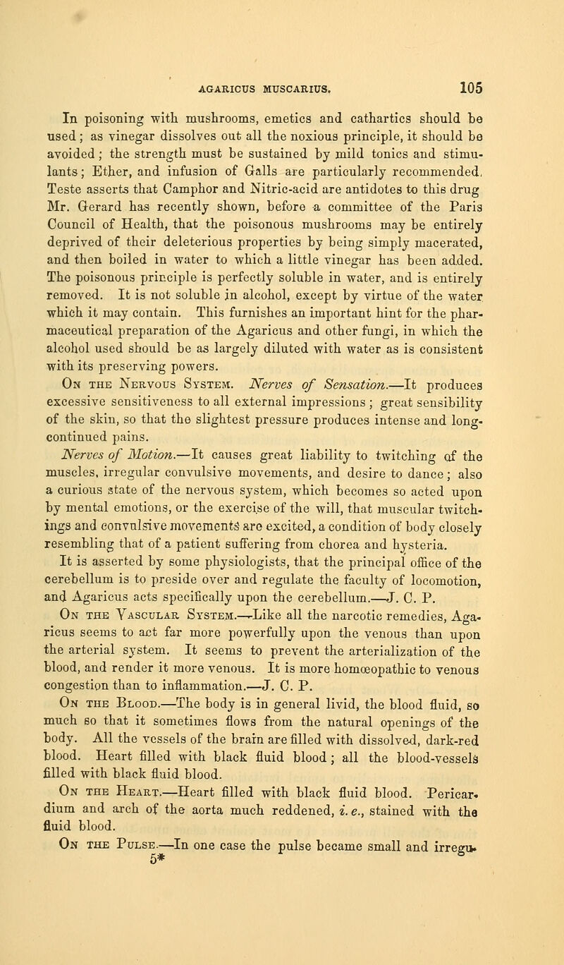 In poisoning witli mushrooms, emetics and cathartics should be used ; as vinegar dissolves out all the noxious principle, it should be avoided; the strength must be sustained by mild tonics and stimu- lants ; Ether, and infusion of Galls are particularly recommended, Teste asserts that Camphor and Nitric-acid are antidotes to this drug Mr. Q-erard has recently shown, before a committee of the Paris Council of Health, that the poisonous mushrooms may be entirely deprived of their deleterious properties by being simply macerated, and then boiled in water to which a little vinegar has been added. The poisonous principle is perfectly soluble in water, and is entirely remove-d. It is not soluble in alcohol, except by virtue of the water, which it may contain. This furnishes an important hint for the phar- maceutical preparation of the Agaricus and other fungi, in which the alcohol used should be aa largely diluted with water as is consistent with its preserving powers. On the Nervous System. Nerves of Sensation.—It produces excessive sensitiveness to all external impressions ; great sensibility of the skin, so that the slightest pressure produces intense and long- continued pains. Nerves of Motion.—It causes great liability to twitching of the muscles, irregular convulsive movements, and desire to dance; also a curious state of the nervous system, which becomes so acted upon by mental emotions, or the exercise of the will, that muscular twitch- ings and convulsive movements are excited, a condition of body closely resembling that of a patient suffering from chorea and hysteria. It is asserted by some physiologists, that the principal office of the cerebellum is to preside over and regulate the faculty of locomotion, and Agaricus acts specifically upon the cerebellum.^-J. C. P. On the Vascular System.—^Like all the narcotic remedies, Aga- ricus seems to act far more powerfully upon the venous than upon the arterial system. It seems to prevent the arterialization of the blood, and render it more venous. It is more homceopathic to venous congestion than to inflammation.—J. C. P. On the Blood.—The body is in general livid, the blood fluid, so much so that it sometimes flows from the natural openings of the body. All the vessels of the brain are filled with dissolved, dark-red blood. Heart filled with black fluid blood; all the blood-vessels filled with black fluid blood. On the Heart.—Heart filled with black fluid blood. Pericar. dium and arch of the aorta much reddened, i. e., stained with the fluid blood. On the Pulse.—In one case the pulse became small and irregiv 5*