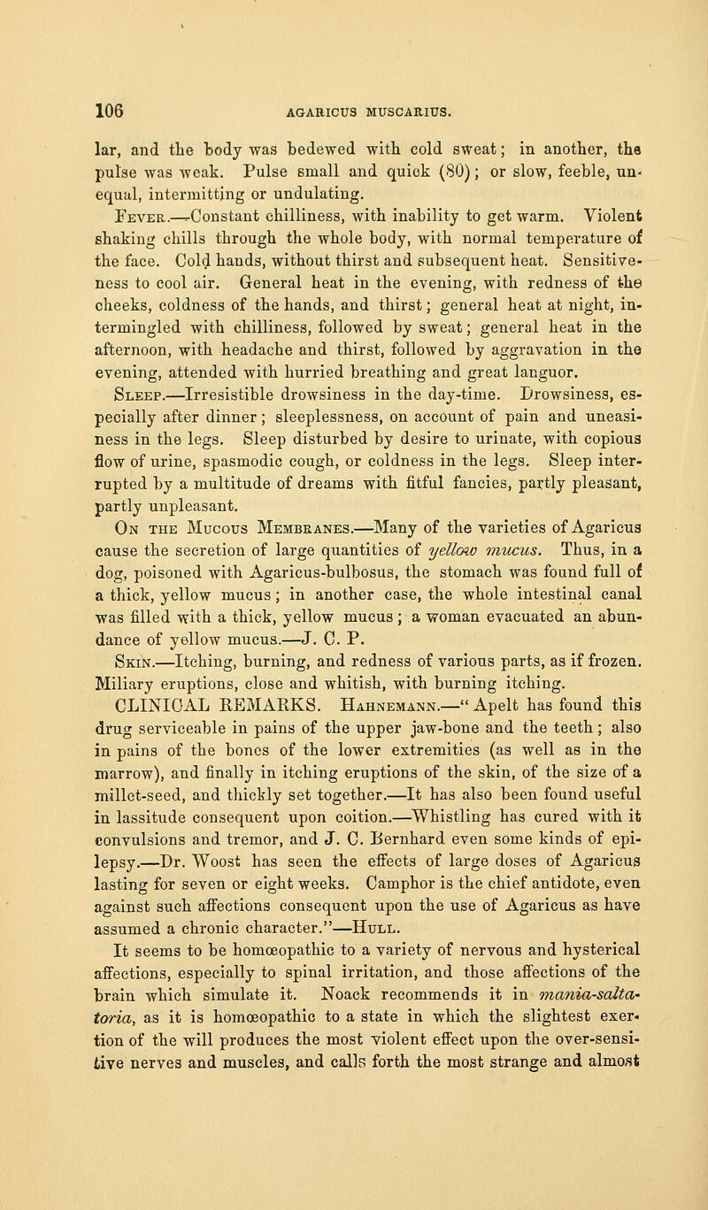 lar, and tlie tody was bedewed with cold sweat; in anotlier, the pulse was weak. Pulse small and quick (SO); or slow, feeble, un- equal, intermitting or undulating. Fever.—^Constant chilliness, with inability to get warm. Violent shaking chills through the whole body, with normal temperature of the face. Cold hands, without thirst and subsequent heat. Sensitive- ness to cool air. General heat in the evening, with redness of the cheeks, coldness of the hands, and thirst; general heat at night, in- termingled with chilliness, followed by sweat; general heat in the afternoon, with headache and thirst, followed by aggravation in the evening, attended with hurried breathing and great languor. Sleep.—Irresistible drowsiness in the day-time. Drowsiness, es- pecially after dinner; sleeplessness, on account of pain and uneasi- ness in the legs. Sleep disturbed by desire to urinate, with copious flow of urine, spasmodic cough, or coldness in the legs. Sleep inter- rupted by a multitude of dreams with fitful fancies, pai:tly pleasant, partly unpleasant. On the Mucous Membranes.—Many of the varieties of Agaricus cause the secretion of large quantities of yellow mticus. Thus, in a dog, poisoned with Agaricus-bulbosus, the stomach was found full of a thick, yellow mucus; in another case, the whole intestinal canal was filled with a thick, yellow mucus ; a woman evacuated an abun- dance of yellow mucus.—J. C. P. Skin.—Itching, burning, and redness of various parts, as if frozen. Miliary eruptions, close and whitish, with burning itching. CLINICAL KEMARKS. Hahnemann.— Apelt has found this drug serviceable in pains of the upper jaw-bone and the teeth ; also in pains of the bones of the lower extremities (as well as in the marrow), and finally in itching eruptions of the skin, of the size of a millet-seed, and thickly set together,—It has also been found useful in lassitude consequent upon coition.—^Whistling has cured with it convulsions and tremor, and J. C. Eernhard even some kinds of epi- lepsy,—Dr. Woost has seen the efiects of large doses of Agaricus lasting for seven or eight weeks. Camphor is the chief antidote, even against such affections consequent upon the use of Agaricus as have assumed a chronic character.—Hull. It seems to be homoeopathic to a variety of nervous and hysterical affections, especially to spinal irritation, and those affections of the brain which simulate it. Noack recommends it in inania-solta' toria, as it is homoeopathic to a state in which the slightest exer- tion of the will produces the most violent effect upon the over-sensi- tive nerves and muscles, and calls forth the most strange and almo.st