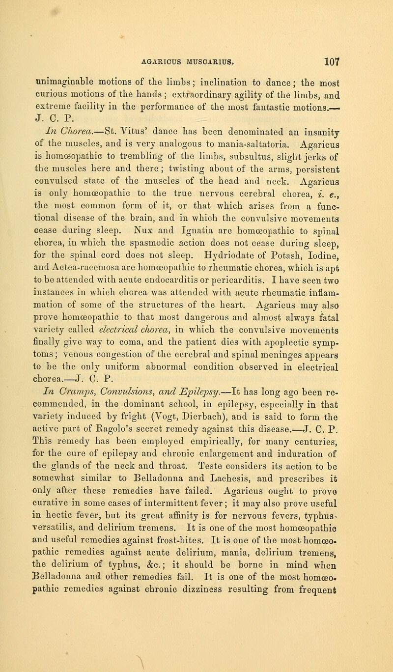 unimaginable motions of the limbs; inclination to dance; tbe most curious motions of the hands ; extraordinary agility of the limbs, and extreme facility in the performance of the most fantastic motions.— J. C. P. In Chorea.—St. Vitus' dance has been denominated an insanity of the muscles, and is very analogous to mania-saltatoria. Agaricus is homcBopathic to trembling of the limbs, subsultus, slight jerks of the muscles here and there; twisting about of the arms, persistent convulsed state of the muscles of the head and neck. Agaricua is only homoeopathic to the true nervous cerebral chorea, i. e., the most common form of it, or that which arises from a func- tional disease of the brain, and in which the convulsive movements cease during sleep. Nux and Ignatia are homceopathic to spinal chorea, in which the spasmodic action does not cease during sleep, for the spinal cord does not sleep. Hydriodate of Potash, Iodine, and Actea-racemosa are homceopathic to rheumatic chorea, which is apt to be attended with acute endocarditis or pericarditis. I have seen two instances in which chorea was attended with acute rheumatic inflam- mation of some of the structures of the heart. Agaricus may also prove homoeopathic to that most dangerous and almost always fatal variety called electrical chorea, in which the convulsive movements finally give way to coma, and the patient dies with apoplectic symp- toms ; venous congestion of the cerebral and spinal meninges appears to be the only uniform abnormal condition observed in electrical chorea.—J. C. P. I?i Cramps, Convulsions, and Epilepsy.—It has long ago been re- commended, in the dominant school, in epilepsy, especially in that variety induced by fright (Vogt, Dierbach), and is said to form the active part of Eagolo's secret remedy against this disease.—J. C. P, This remedy has been employed empirically, for many centuries, for the cure of epilepsy and chronic enlargement and induration of the glands of the neck and throat. Teste considers its action to be somewhat similar to Belladonna and Lachesis, and prescribes it only after these remedies have failed. Agaricus ought to provo curative in some cases of intermittent fever; it may also prove useful in hectic fever, but its great affinity is for nervous fevers, typhus - versatilis, and delirium tremens. It is one of the most homceopathic and useful remedies against frost-bites. It is one of the most homoeo- pathic remedies against acute delirium, mania, delirium tremens, the delirium of typhus, &e.; it should be borne in mind when Belladonna and other remedies fail. It is one of the most homceo« pathic remedies against chronic dizziness resulting from frequent A