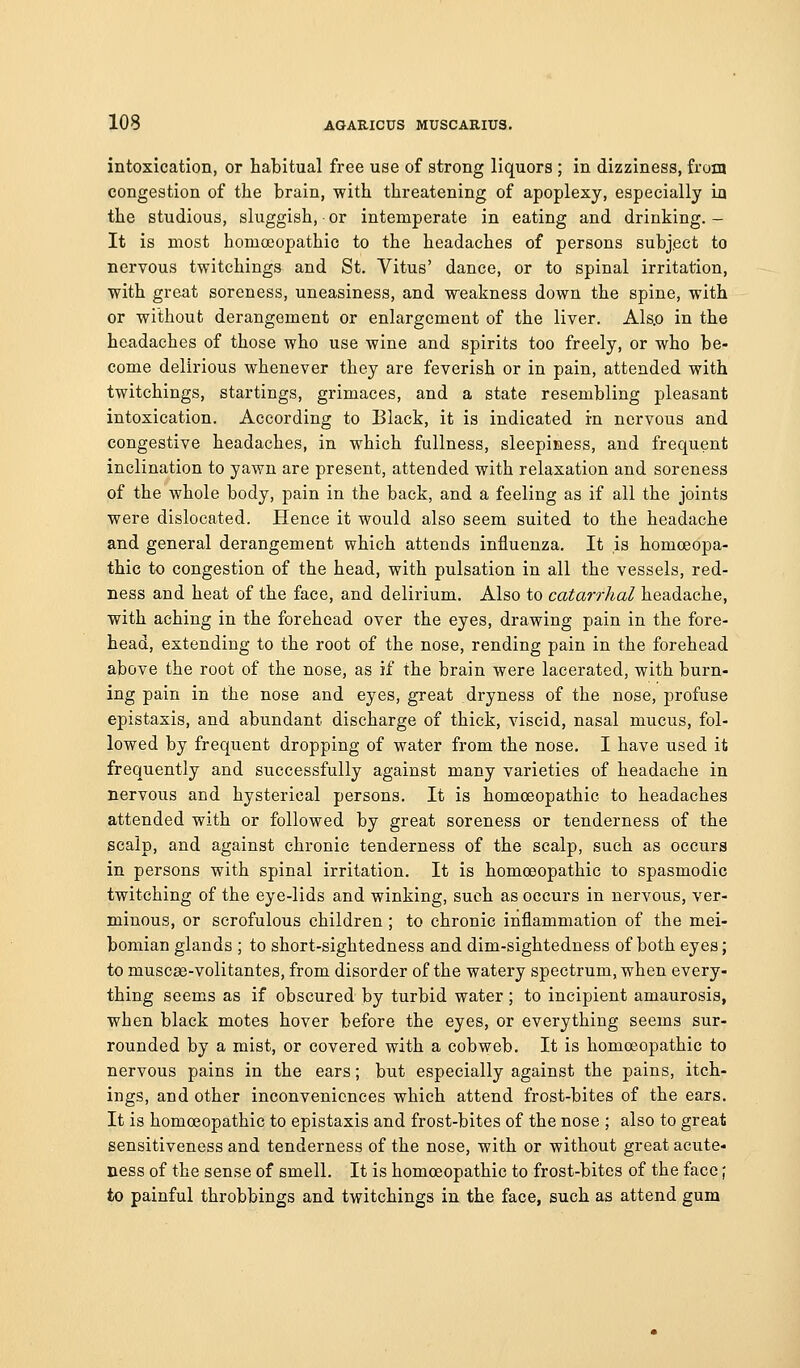 intoxication, or habitual free use of strong liquors ; in dizziness, from congestion of the brain, with threatening of apoplexy, especially ia the studious, sluggish, or intemperate in eating and drinking. - It is most homoeopathic to the headaches of persons subject to nervous twitchings and St. Vitus' dance, or to spinal irritation, with great soreness, uneasiness, and weakness down the spine, with or without derangement or enlargement of the liver. Als.o in the headaches of those who use wine and spirits too freely, or who be- come delirious whenever they are feverish or in pain, attended with twitchings, startings, grimaces, and a state resembling pleasant intoxication. According to Black, it is indicated in nervous and congestive headaches, in which fullness, sleepiness, and frequent inclination to yawn are present, attended with relaxation and soreness of the whole body, pain in the back, and a feeling as if all the joints were dislocated. Hence it would also seem suited to the headache and general derangement which attends influenza. It is homoeopa- thic to congestion of the head, with pulsation in all the vessels, red- ness and heat of the face, and delirium. Also to catarrhal headache, with aching in the forehead over the eyes, drawing pain in the fore- head, extending to the root of the nose, rending pain in the forehead above the root of the nose, as if the brain were lacerated, with burn- ing pain in the nose and eyes, great dryness of the nose, profuse epistaxis, and abundant discharge of thick, viscid, nasal mucus, fol- lowed by frequent dropping of water from the nose. I have used it frequently and successfully against many varieties of headache in nervous and hysterical persons. It is homoeopathic to headaches attended with or followed by great soreness or tenderness of the scalp, and against chronic tenderness of the scalp, such as occurs in persons with spinal irritation. It is homoeopathic to spasmodic twitching of the eye-lids and winking, such as occurs in nervous, ver- minous, or scrofulous children ; to chronic inflammation of the mei- bomian glands ; to short-sightedness and dim-sightedness of both eyes; to muscse-volitantes, from disorder of the watery spectrum, when every- thing seems as if obscured by turbid water ; to incipient amaurosis, when black motes hover before the eyes, or everything seems sur- rounded by a mist, or covered with a cobweb. It is homoeopathic to nervous pains in the ears; but especially against the pains, itch- ings, and other inconveniences which attend frost-bites of the ears. It is homoeopathic to epistaxis and frost-bites of the nose ; also to great sensitiveness and tenderness of the nose, with or without great acute- ness of the sense of smell. It is homoeopathic to frost-bites of the face; to painful throbbings and twitchings in the face, such as attend gum