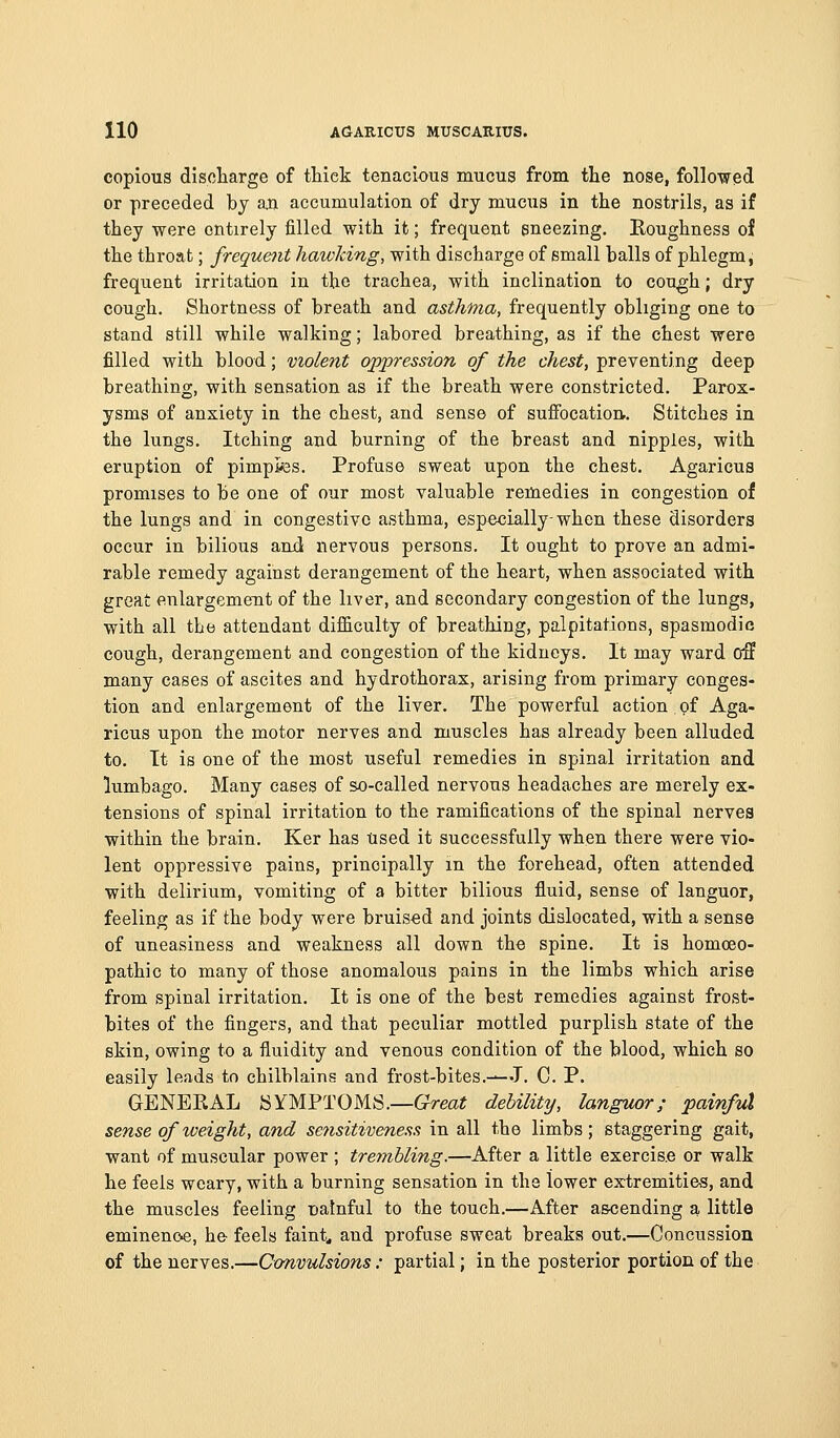 copious disoliarge of thick tenacious mucus from the nose, followed or preceded by an accumulation of dry mucus in the nostrils, as if they were entirely filled with it; frequent sneezing. Roughness of the throat; frequent hawking, with discharge of small balls of phlegm, frequent irritation in the trachea, with inclination to cou^h; dry cough. Shortness of breath and asthma, frequently obliging one to stand still while walking; labored breathing, as if the chest were filled with blood; violent oppression of the chest, preventing deep breathing, with sensation as if the breath were constricted. Parox- ysms of anxiety in the chest, and sense of suffocation.. Stitches in the kings. Itching and burning of the breast and nipples, with eruption of pimples. Profuse sweat upon the chest. Agaricus promises to be one of our most valuable remedies in congestion of the lungs and in congestive asthma, especially-when these disorders occur in bilious and nervous persons. It ought to prove an admi- rable remedy against derangement of the heart, when associated with great enlargemeiit of the liver, and secondary congestion of the lungs, with all the attendant difficulty of breathing, palpitations, spasmodic cough, derangement and congestion of the kidneys. It may ward o3 many cases of ascites and hydrothorax, arising from primary conges- tion and enlargement of the liver. The powerful action of Aga- ricus upon the motor nerves and muscles has already been alluded to. It is one of the most useful remedies in spinal irritation and lumbago. Many cases of so-called nervous headaches are merely ex- tensions of spinal irritation to the ramifications of the spinal nerves within the brain. Ker has tised it successfully when there were vio- lent oppressive pains, principally m the forehead, often attended with delirium, vomiting of a bitter bilious fluid, sense of languor, feeling as if the body were bruised and joints dislocated, with a sense of uneasiness and weakness all down the spine. It is homoeo- pathic to many of those anomalous pains in the limbs which arise from spinal irritation. It is one of the best remedies against frost- bites of the fingers, and that peculiar mottled purplish state of the skin, owing to a fluidity and venous condition of the blood, which so easily leads to chilblains and frost-bites.-—J. C. P. GENERAL SYMPTOMS.—Great debility, languor; painful sense of weight, and se?isitiveness in all the limbs; staggering gait, want of muscular power ; trembling.—After a little exercis.e or walk he feels weary, with a burning sensation in the lower extremities, and the muscles feeling nainful to the touch.—After as<;ending a little eminenoe, he feels faints and profuse sweat breaks out.—Concussion of the nerves.—Convulsions: partial; in the posterior portion of the