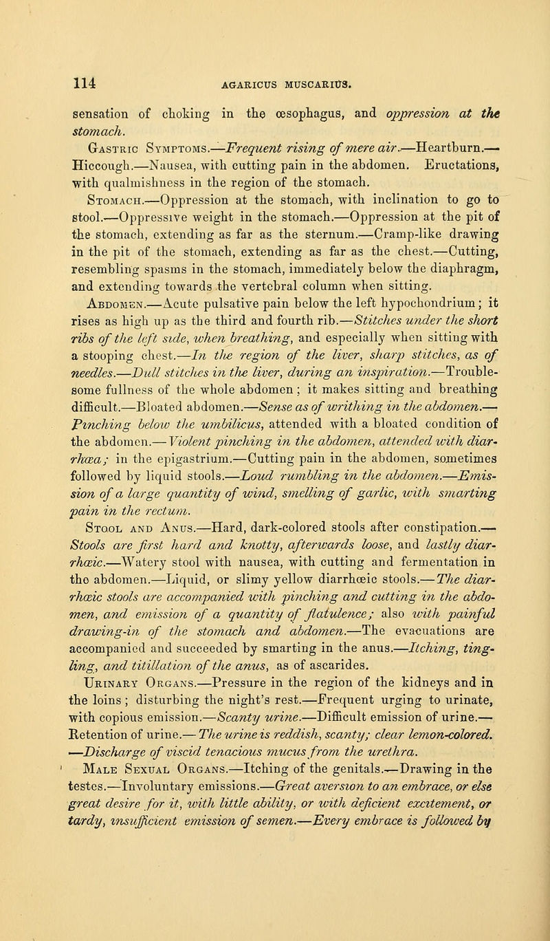 sensation of choking in the oesophagus, and oppression at the stomach. Gastric Symptoms.—i^re^-wewi rising of mere air..—Heartburn.— Hiccough.—Nausea, with cutting pain in the abdomen. Eructations, with quahuishness in the region of the stomach. Stomach.—Oppression at the stomach, with inclination to go to stool.-—Oppressive weight in the stomach.—Oppression at the pit of the stomach, extending as far as the sternum.—Cramp-like drawing in the pit of the stomach, extending as far as the chest.—Cutting, resembling spasms in the stomach, immediately below the diaphragm, and extending towards the vertebral column when sitting. Abdomen.—Acute pulsative pain below the left hypochondrium; it rises as high up as the third and fourth rib.—Stitches under the short ribs of the left side, when breathing, and especially when sitting with a stooping chest.—In tJie region of the liver, sharp) stitches, as of needles.—Dull stitclies in the liver, during an inspiration.—Trouble- some fullness of the whole abdomen; it makes sitting and breathing difl&cult.—Bloated abdomen.—Sense as of writhing in the abdomen.— Pinching below the umbilicus, attended with a bloated condition of the abdomen.— Violent pinching in the abdomen, atteiided with diar- rhcea; in the epigastrium.—Cutting pain in the abdomen, sometimes followed by liquid stools.—Loud rumbling in the abdomen.—Emis- sion of a large quantity of wind, smelling of garlic, with smarting fain in the rectum. Stool and Anus.—Hard, dark-colored stools after constipation.— Stools are first hard and knotty, afterivards loose, and lastly diar- rhceic.—Watery stool with nausea, with cutting and fermentation in tho abdomen.—Liquid, or slimy yellow diarrhoeic stools.— The diar- rhcdc stools are accompanied with pinching and cutting in the abdo- men, and emission of a quantity of flatulence; also ivith painful drawing-in of the stomach and abdomen.—The evaluations are accompanied and succeeded by smarting in the anus.—Itching, ting- ling, and titillation of the anus, as of ascarides. Urinary Organs.—Pressure in the region of the kidneys and in the loins ; disturbing the night's rest.—Erequent urging to urinate, with copious emission.—Scanty urine.—Difficult emission of urine.— Retention of urine.— Theurineis reddish, scanty; clear lemon-colored. —Discharge of viscid tenacious 7nucusfrom the urethra. Male Sexual Organs.—Itching of the genitals.-^Drawing in the testes.—Involuntary emissions.—Great aversion to an embrace, or else great desire for it, with little ability, or with deficient excitement, or tardy, insufficient emission of semen.—Every embrace is followed by