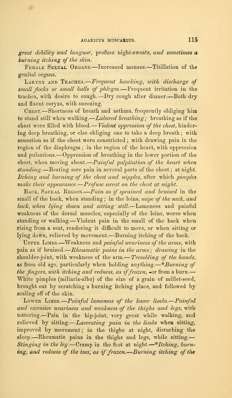 great debility and languor, profuse night-sweats, and sometimes a burning itching of the skin. Female Sexual Organs.—Increased menses.—Titillation of the genital organs. Larynx and Trachea.—Frequent hawking, with discharge of small flocks or small halls of phlegm.—Frequent irritation in the trachea, with desire to cough.—Dry cough after dinner.—Both dry and fluent coryza, with sneezing. Chest.—Shortness of breath and asthma, frequently obliging him to stand still when walking.—Labored breathing; breathing as if the chest were filled with blood.— Violent oppression of the chest, hinder- ing deep breathing, or else obliging one to take a deep breath; with sensation as if the chest were constricted; with drawing pain in the region of the diaphragm; in the region of the heart, with oppression and pulsations.—Oppression of breathing in the lower portion of the chest, when moving about.—Painful palpitation of the heart when standing.—Beating sore pain in several parts of the chest; at night. Itching and burning of the chest and nipples, after which pimples Tuake their appearance.—Profuse sweat on the chest at night. Back, Sacral Region.—Pain as if sprained and bruised in the email of the back, when standing; in the loins, nape of the neck, and hack, when lying down and sitting still.—Lameness and painful weakness of the dorsal muscles, especially of the loins, worse when standing or walking.—Violent pain in the small of the back when rising from a seat, rendering it difficult to move, or when sitting or lying down, relieved by movement.—Burning itching of the back. Upper Limbs.—Weakness ^.tl^l painful weariness of the arms, with pain as if bruised.—Rheumatic pains in the arms; draiving in the shoulder-joint, with weakness of the arm.— Trembling of the hands, as from old age, particularly when holding anything.—^Burning of the fingers, with itching and redness, as if frozen, -or from a burn.— White pimples (miliaria-alba) of the size of a grain of millet-seed, brought out by scratching a burning itching place, and followed by scaling off of the skin. Lower Limbs.—PoAnfid lameness of the loiver limbs.—Painful and excessive weariness and weakness of the thighs and legs, with tottering.—Pain in the hip-joint, very great while walking, and relieved by sitting.—Lacerating pain in the limbs when sitting, improved by movement; in the thighs at night, disturbing the sleep.—Rheumatic pains in the thighs and legs, while sitting.— Stinging in the leg.—Cramp in the feet at m.^t.-—*Itching, hum' ing, and redness of the toes, as if frozen,—Burning itching of ike