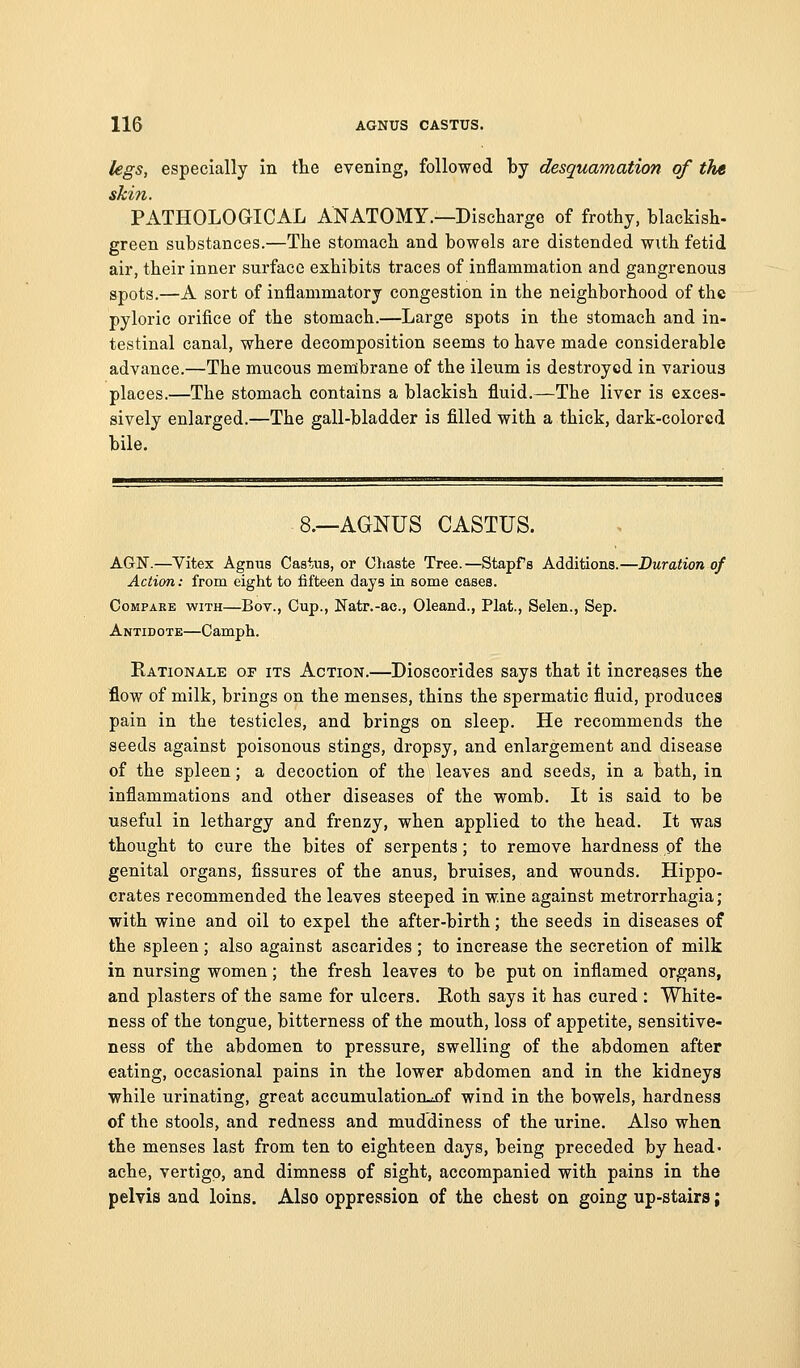 legs, especially in the evening, followed by desquamation of the skin. PATHOLOGICAL ANATOMY.—Discharge of frothy, blackish- green substances.—The stomach and bowels are distended with fetid air, their inner surface exhibits traces of inflammation and gangrenous spots.—A sort of inflammatory congestion in the neighborhood of the pyloric orifice of the stomach.—Large spots in the stomach and in- testinal canal, where decomposition seems to have made considerable advance.—The mucous membrane of the ileum is destroyed in various places.—The stomach contains a blackish fluid.—The liver is exces- sively enlarged.—The gall-bladder is filled with a thick, dark-colored bile. 8.—AGNUS CASTUS. AGN.—Vitex Agnus Cas^ius, or Chaste Tree.—Stapfs Additions.—Duration of Action: from eight to fifteen days in some cases. Compare with—Bov., Cup., Natr.-ac, Oleand., Plat., Selen., Sep. Antidotk—Camph. Rationale of its Action.—Dioscorides says that it increases the flow of milk, brings on the menses, thins the spermatic fluid, produces pain in the testicles, and brings on sleep. He recommends the seeds against poisonous stings, dropsy, and enlargement and disease of the spleen; a decoction of the leaves and seeds, in a bath, in inflammations and other diseases of the womb. It is said to be useful in lethargy and frenzy, when applied to the head. It was thought to cure the bites of serpents; to remove hardness of the genital organs, fissures of the anus, bruises, and wounds. Hippo- crates recommended the leaves steeped in wine against metrorrhagia; with wine and oil to expel the after-birth; the seeds in diseases of the spleen; also against ascarides ; to increase the secretion of milk in nursing women; the fresh leaves to be put on inflamed organs, and plasters of the same for ulcers. Roth says it has cured : White- ness of the tongue, bitterness of the mouth, loss of appetite, sensitive- ness of the abdomen to pressure, swelling of the abdomen after eating, occasional pains in the lower abdomen and in the kidneys while urinating, great accumulatioiLiOf wind in the bowels, hardness of the stools, and redness and muddiness of the urine. Also when the menses last from ten to eighteen days, being preceded by head- ache, vertigo, and dimness of sight, accompanied with pains in the pelvis and loins. Also oppression of the chest on going up-stairs;