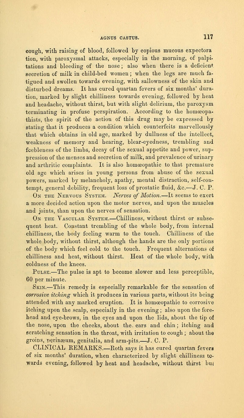 cough, with raising of blood, followed by copious mucous expectora tion, with paroxysmal attacks, especially in the morning, of palpi, tations and bleeding of the nose; also when there is a deficient secretion of milk in child-bed women; when the legs ar« much fa- tigued and swollen towards evening, with sallowness of the skin and disturbed dreams. It has cured quartan fevers of six months' dura- tion, marked by slight chilliness towards evening, followed by heat and headache, without thirst, but with slight delirium, the paroxysm terminating in profuse perspiration. According to the homoeopa- thists, the spirit of the action of this drug may be expressed by stating that it produces a condition which counterfeits marvellously that which obtains in old age, marked by dullness of the intellect, weakness of memory and hearing, blear-eyedness, trembling and feebleness of the limbs, decay of the sexual appetite and power, sup- pression of the menses and secretion of milk, and prevalence of urinary and arthritic complaints. It is also homoeopathic to that premature old age which arises in young persons from abuse of the sexual powers, marked by melancholy, apathy, mental distraction, self-con- tempt, general debility, frequent loss of prostatic fluid, &c.—J. C. P. On the Nervous System. Nerves of Motion.—It seems to exert a more decided action upon the motor nerves, and upon the muscles and joints, than upon the nerves of sensation. On the Vascular. System.—Chilliness, without thirst or subse- quent heat. Constant trembling of the whole body, from internal chilliness, the body feeling warm to the touch. Chilliness of the whole body, without thirst, although the hands are the only portions of the body which feel cold to the touch. Frequent alternations of chilliness and heat, without thirst. Heat of the whole body, with coldness of the knees. Pulse.—The pulse is apt to become slower and less perceptible, 60 per minute. Skin.—This remedy is especially remarkable for the sensation of corrosive itching which it produces in various parts, without its being attended with any marked eruption. It is homoeopathic to corrosive itching upon the scalp, especially in the evening ; also upon the fore- head and eye-brows, in the eyes and upon the lids, about the tip ol the nose, upon the cheeks, about the. ears and chin; itching and scratching sensation in the throat, with irritation to cough ; about the groins, perinaeum, genitalia, and arm-pits.—J. C. P. CLINICAL REMARKS.—Roth says it has cured quartan fevera of six months' duration, when characterized by slight chilliness to- wards evening, followed by heat and headache, without thirst bu(