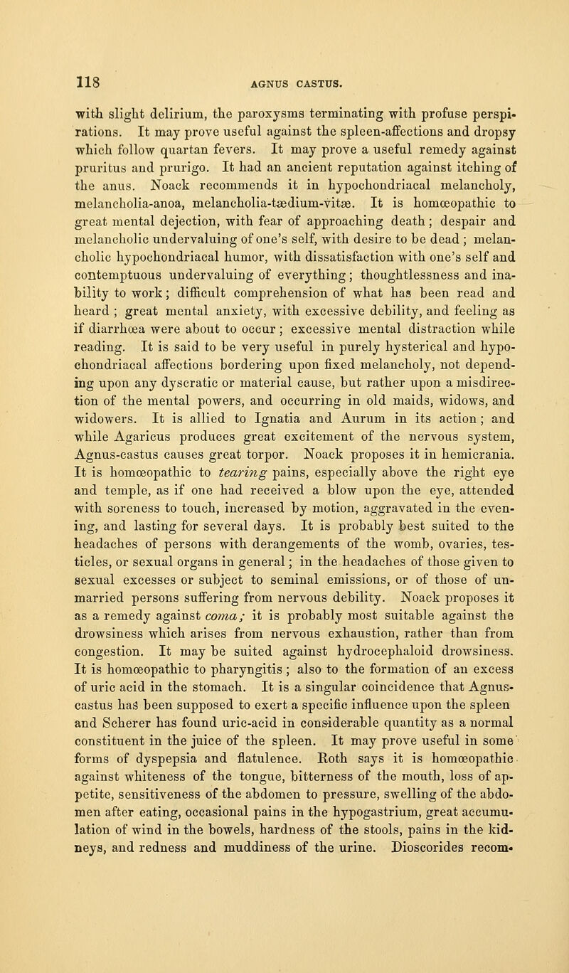 with slight delirium, the paroxysms terminating with profuse perspi* rations. It may prove useful against the spleen-affections and dropsy which follow quartan fevers. It may prove a useful remedy against pruritus and prurigo. It had an ancient reputation against itching of the anus. Noack recommends it in hypochondriacal melancholy, melancholia-anoa, melancholia-taedium-vitae. It is homoeopathic to great mental dejection, with fear of approaching death; despair and melancholic undervaluing of one's self, with desire to be dead ; melan- cholic hypochondriacal humor, with dissatisfaction with one's self and contemptuous undervaluing of everything; thoughtlessness and ina- bility to work; difficult comprehension of what has been read and heard ; great mental anxiety, with excessive debility, and feeling as if diarrhoea were about to occur ; excessive mental distraction while reading. It is said to be very useful in purely hysterical and hypo- chondriacal affections bordering upon fixed melancholy, not depend- ing upon any dyscratic or material cause, but rather upon a misdirec- tion of the mental powers, and occurring in old maids, widows, and widowers. It is allied to Ignatia and Aurum in its action; and while Agaricus produces great excitement of the nervous system, Agnus-castus causes great torpor. Noack proposes it in hemicrania. It is homoeopathic to tearing pains, especially above the right eye and temple, as if one had received a blow upon the eye, attended with soreness to touch, increased by motion, aggravated in the even- ing, and lasting for several days. It is probably best suited to the headaches of persons with derangements of the womb, ovaries, tes- ticles, or sexual organs in general; in the headaches of those given to sexual excesses or subject to seminal emissions, or of those of un- married persons suffering from nervous debility. Noack proposes it as a remedy against coma; it is probably most suitable against the drowsiness which arises from nervous exhaustion, rather than from congestion. It may be suited against hydrocephaloid drowsiness. It is homoeopathic to pharyngitis ; also to the formation of an excess of uric acid in the stomach. It is a singular coincidence that Agnus- castus has been supposed to exert a specific influence upon the spleen and Scherer has found uric-acid in cons-iderable quantity as a normal constituent in the juice of the spleen. It may prove useful in some forms of dyspepsia and flatulence. Roth says it is homoeopathic against whiteness of the tongue, bitterness of the mouth, loss of ap- petite, sensitiveness of the abdomen to pressure, swelling of the abdo- men after eating, occasional pains in the hypogastrium, great accumu- lation of wind in the bowels, hardness of the stools, pains in the kid- neys, and redness and muddiness of the urine. Dioscorides recom-