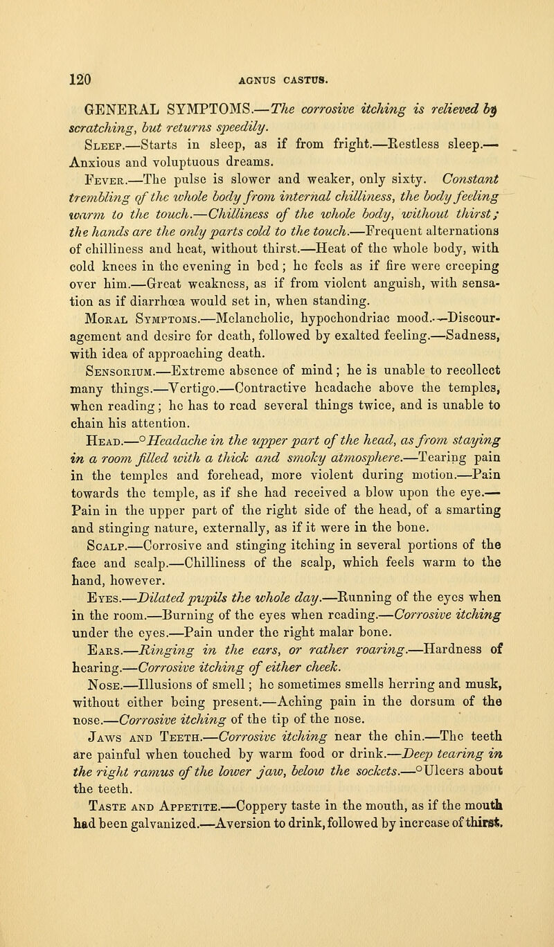 GENERAL SYMPTOMS.—The corrosive itching is relieved b^ scratching, but returns speedily. Sleep.—Starts in sleep, as if from fright,—Restless sleep.-— Anxious and voluptuous dreams. Fever.—The pulse is slower and weaker, only sixty. Constant trembling qfthe whole body froyn internal chilliness, the body feeling %oarm to the touch.—Chilliness of the whole body, without thirst; the hands are the only parts cold to the touch.—Frequent alternations of chilliness and heat, without thirst.—Heat of the whole body, with cold knees in the evening in bod; ho fools as if fire were creeping over him.—Grreat weakness, as if from violent anguish, with sensa- tion as if diarrhoea would set in, when standing. Moral Symptoms.—Melancholic, hypochondriac mood.-—Discour- agement and desire for death, followed by exalted feeling.—Sadness, with idea of approaching death. Sensorium.—Extreme absence of mind ; he is unable to recollect many things.—Vertigo.—Contractive headache above the temples, when reading; he has to read several things twice, and is unable to chain his attention. Head.—° Headache in the upper part of the head, as from staying in a room filed with a thick and smoky atmosphere.—Tearing pain in the temples and forehead, more violent during motion.—Pain towards the temple, as if she had received a blow upon the eye.— Pain in the upper part of the right side of the head, of a smarting and stinging nature, externally, as if it were in the bone. Scalp.—Corrosive and stinging itching in several portions of the face and scalp.—Chilliness of the scalp, which feels warm to the hand, however. Eyes.—Dilated pupils the whole day.—Running of the eyes when in the room.—Burning of the eyes when reading.—Corrosive itching under the eyes.—Pain under the right malar bone. Ears.—Rniging in the ears, or rather roaring.—Hardness of hearing.—Corrosive itching of either cheek. Nose.—Illusions of smell; ho sometimes smells herring and musk, without either being present.—Aching pain in the dorsum of the nose.—Corrosive itching of the tip of the nose. Jaw^s and Teeth.—Corrosive itching near the chin.—The teeth are painful when touched by warm food or drink.—Deep tearing in the right ramus of the lower jaw, below the sockets.—°Ulcers about the teeth. Taste and Appetite.—Coppery taste in the mouth, as if the mouth Lad been galvanized.—Aversion to drink, followed by increase of thirs<i.