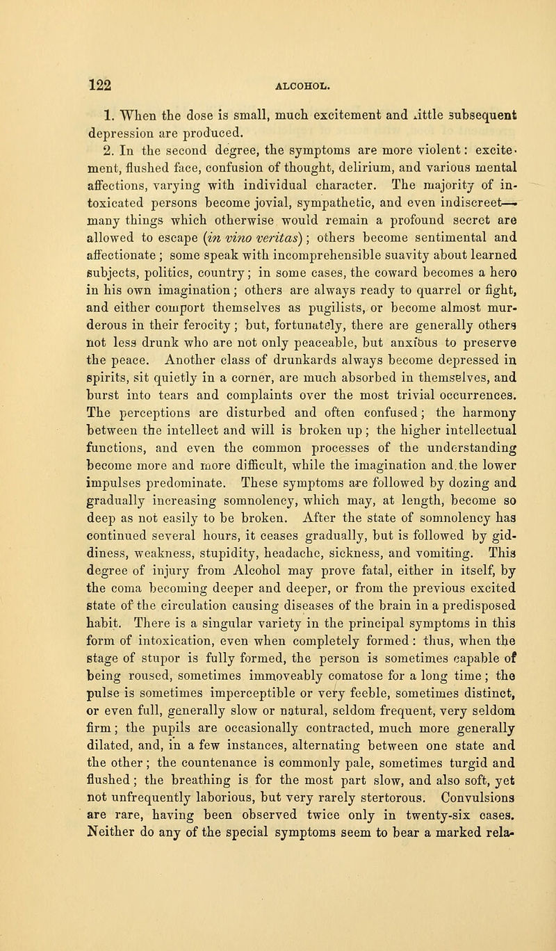 1. When tlie dose is small, mucli excitement and xittle subsequent depression are produced. 2. In the second degree, the symptoms are more violent: excite- ment, flushed face, confusion of thought, delirium, and various mental affections, varying with individual character. The majority of in- toxicated persons become jovial, sympathetic, and even indiscreet—. many things which otherwise would remain a profound secret are allowed to escape (in vino Veritas); others become sentimental and affectionate ; some speak with incomprehensible suavity about learned subjects, politics, country; in some cases, the coward becomes a hero in his own imagination; others are always ready to quarrel or fight, and either comport themselves as pugilists, or become almost mur- derous in their ferocity; but, fortunately, there are generally others not less drunk who are not only peaceable, but anxibus to preserve the peace. Another class of drunkards always become depressed in spirits, sit quietly in a corner, are much absorbed in themselves, and burst into tears and complaints over the most trivial occurrences. The perceptions are disturbed and often confused; the harmony between the intellect and will is broken up; the higher intellectual functions, and even the common processes of the understanding become more and more difficult, while the imagination and.the lower impulses predominate. These symptoms aa-e followed by dozing and gradually increasing somnolency, which may, at length, become so deep as not easily to be broken. After the state of somnolency has continued several hours, it ceases gradually, but is followed by gid- diness, weakness, stupidity, headache, sickness, and vomiting. This degree of injury from Alcohol may prove fatal, either in itself, by the coma becoming deeper and deeper, or from the previous excited state of the circulation causing diseases of the brain in a predisposed habit. There is a singular variety in the principal symptoms in this form of intoxication, even when completely formed: thus, when the stage of stupor is fully formed, the person is sometimes capable of being roused, sometimes immoveably comatose for a long time; the pulse is sometimes imperceptible or very feeble, sometimes distinct, or even full, generally slow or natural, seldom frequent, very seldom firm; the pupils are occasionally contracted, much more generally dilated, and, in a few instances, alternating between one state and the other; the countenance is commonly pale, sometimes turgid and flushed; the breathing is for the most part slow, and also soft, yet not unfrequently laborious, but very rarely stertorous. Convulsions are rare, having been observed twice only in twenty-six cases. Neither do any of the special symptoms seem to bear a marked rela-