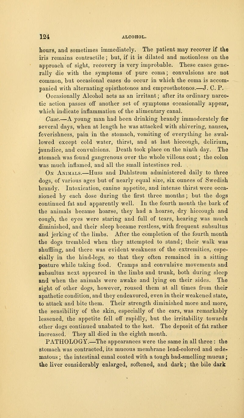 hours, and sometimes immediately. The patient may recover if the iris remains contractile ; but, if it is dilated and motionless on the approach of sight, recovery is very improbable. These cases gene- rally die with the symptoms of pure coma; convulsions are not common, but occasional cases do occur in which the coma is accom- panied with alternating opisthotonos and emprosthotonos.—J. C. P. Occasionally Alcohol acts as an irritant; after its ordinary narco- tic action passes off another set of symptoms occasionally appear, which indicate inflammation of the alimentary canal. Case.—A young man had been drinking brandy immoderately for several days, when at length he was attacked with shivering, nausea, feverishness, pain in the stomach, vomiting of everything he swal- lowed except cold water, thirst, and at last hiccough, delirium, jaundice, and convulsions. Death took place on the ninth day. The stomach was found gangrenous over the whole villous coat; the colon was much inflamed, and all the small intestines red. , On Animals.—Huss and Dahlstrom administered daily to three dogs, of various ages but of nearly equal size, six ounces of Swedish brandy. Intoxication, canine appetite, and intense thirst were occa- sioned by each dose during the first three months; but the dogs continued fat and apparently well. In the fourth month the bark of the animals became hoarse, they had a hoarse, dry hiccough and cough, the eyes were staring and full of tears, hearing was much diminished, and their sleep became restless, with frequent subsultus and jerking of the limbs. After the completion of the fourth month the dogs trembled when they attempted to stand; their walk was shuffling, and there was evident weakness of the extremities, espe- cially in the hind-legs, so that they often remained in a sitting posture while taking food. Cramps and convulsive movements and subsultus next appeared in the limbs and trunk, both during sleep and when the animals were awake and lying on their sides. The sight of other dogs, however, roused them at all times from their apathetic condition, and they endeavored, even in their weakened state, to attack and bite them. Their strength diminished more and more, the sensibility of the skin, especially of the ears, was remarkably lessened, the appetite fell off rapidly, but the irritability towards other dogs continued unabated to the tast. The deposit of fat rather increased. They all died in the eighth month. PATHOLOGrY.—The appearances were the same in all three : the stomach was contracted, its mucous membrane lead-colored and cede- matous ; the intestinal canal coated with a tough bad-smelling mucus ; the liver considerably enlarged, softened, and dark; the bile dark