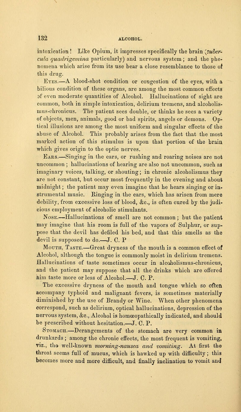 intoxication ! Like Opium, it impresses specifically the brain {tuber- cula quadrigemina particularly) and nervous system; and the phe- nomena which arise from its use hear a close resemblance to those of this drug. Eyes.—A blood-shot condition or congestion of the eyes, with a bilious condition of these organs, are among the most common effects af even moderate quantities of Alcohol. Hallucinations of sight are common, both in simple intoxication, delirium tremens, and alcoholis- mus-chronicus. The patient sees double, or thinks he sees a variety of objects, men, animals, good or bad spirits, angels or demons. Op- tical illusions are among the most uniform and singular effects of the abuse of Alcohol. This probably arises from the fact that the most marked action of this stimulus is upon that portion of the brain which gives origin to the optic nerves. Ears.—Singing in the ears, or rushing and roaring noises are not uncommon ; hallucinations of hearing are also not uncommon, such as imaginary voices, talking, or shouting; in chronic alcoholismus they are not constant, but occur most frequently in the evening and about midnight; the patient may even imagine that he hears singing or in- strumental music. Ringing in the ears, which has arisen from mere debility, from excessive loss of blood, &c., is often cured by the judi- cious employment of alcoholic stimulants. Nose.—Hallucinations of smell are not common; but the patient may imagine that his room is full of the vapors of Sulphur, or sup- pose that the devil has defiled his bed, and that this smells as the devil is supposed to do.—J. C. P Mouth, Taste.—Grreat dryness of the mouth is a common effect of Alcohol, although the tongue is commonly moist in delirium tremens. Hallucinations of taste sometimes occur in alcoholismus-chronicus, and the patient may suppose that all the drinks which are offered him taste more or less of Alcohol.—J. C. P. The excessive dryness of the mouth and tongue which so often accompany typhoid and malignant fevers, is sometimes materially diminished by the use of Brandy or Wine. When other phenomena correspond, such as delirium, optical hallucinations, depression of the nervous system, &c.. Alcohol is homoeopathically indicated, and should be prescribed without hesitation.—J. C. P. Stomach.—Derangements of the stomach are very common in drunkards ; among the chronic effects, the most frequent is vomiting, viz., tha well-known morning-nausea and vomiting. At first the throat seems full of mucus, which is hawked up with difficulty; this becomes more and more difficult, and finally inclination to vomit and