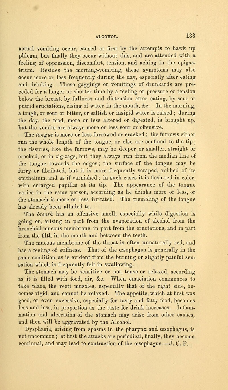 actual vomiting occur, caused at first by tte attempts to Bawk up phlegm, but finally they occur without this, and are attended with a feeling of oppression, discomfort, tension, and aching in the epigas- trium. Besides the morning-vomiting, these symptoms may also occur more or less frequently during the day, especially after eating and drinking. These gaggings or vomitings of drunkards are pre- ceded for a longer or shorter time by a feeling of pressure or tension below the breast, by fullness and distension after eating, by sour or putrid eructations, rising of water in the mouth, &c. In the morning, a tough, or sour or bitter, or saltish or insipid water is raised ; during the day, the food, more or less altered or digested, is brought up, but the vomits are always more or less sour or offensive. The tongue is more or less furrowed or cracked ; the furrows either run the whole length of the tongue, or else are confined to the tip ; the fissures, like the furrows, may be deeper or smaller, straight or crooked, or in zig-zags, but they always run from the median line of the tongue towards the edges ; the surface of the tongue may be furry or fibrilated, but it is more frequently scraped, robbed of its epithelium, and as if varnished ; in such cases it is flesh-red in color, with enlarged papillae at its tip. The appearance of the tongue varies in the same person, according as he drinks more or less, or the stomach is more or less irritated. The trembling of the tongue has already been alluded to. The breath has an offensive smell, especially while digestion is going on, arising in part from the evaporation of alcohol from the bronchial mucous membrane, in part from the eructations, and in part from the filth in the mouth and between the teeth. The mucous membrane of the throat is often unnaturally red, and has a feeling of stiffness. That of the oesophagus is generally in the same condition, as is evident from the burning or slightly painful sen- sation which is frequently felt in swallowing. The stomach may be sensitive or not, tense or relaxed, according as it is filled with food, air, &c. When emaciation commences to take place, the recti muscles, especially that of the right side, be- comes rigid, and cannot be relaxed. The appetite, which at first was good, or even excessive, especially for tasty and fatty food, becomes less and less, in proportion as the taste for drink increases. Inflam- mation and ulceration of the stomach may arise from other causes, and then will be aggravated by the Alcohol. Dysphagia, arising from spasms in the pharynx and oesophagus, is not uncommon ; at first the attacks are periodical, finally, they become continual, and may lead to contraction of the oesophagus.—J. C. P.