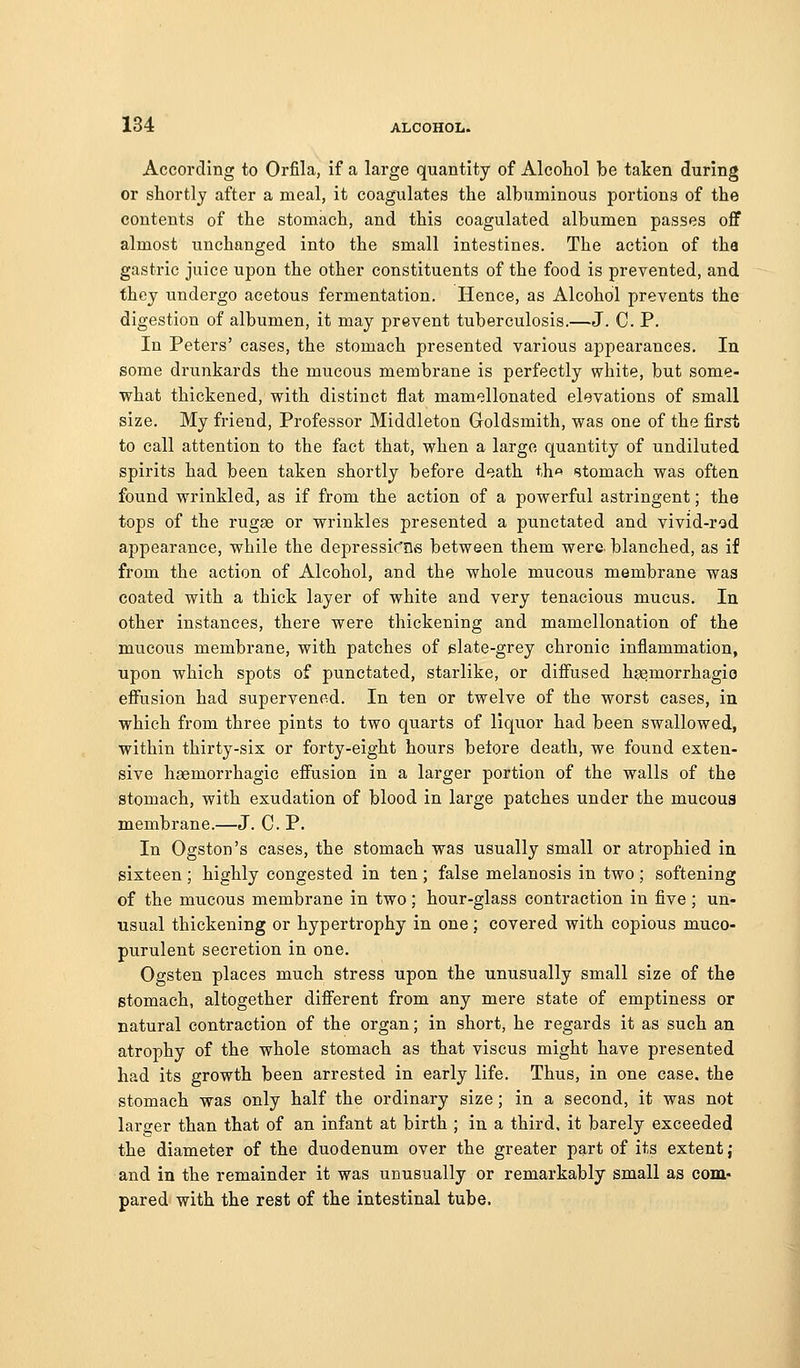 According to Orfila, if a large quantity of AlcoLol be taken during or shortly after a meal, it coagulates the albuminous portions of the contents of the stomach, and this coagulated albumen passes off almost unchanged into the small intestines. The action of tha gastric juice upon the other constituents of the food is prevented, and they undergo acetous fermentation. Hence, as Alcohol prevents the digestion of albumen, it may prevent tuberculosis.—J. C. P. In Peters' cases, the stomach presented various appearances. In some drunkards the mucous membrane is perfectly white, but some- vrhat thickened, with distinct flat mamellonated elevations of small size. My friend. Professor Middleton Goldsmith, vs^as one of the first to call attention to the fact that, when a large quantity of undiluted spirits had been taken shortly before death th« stomach was often found wrinkled, as if from the action of a powerful astringent; the tops of the rugas or wrinkles presented a punctated and vivid-rod appearance, while the depressic'ne between them were, blanched, as if from the action of Alcohol, and the whole mucous membrane was coated with a thick layer of white and very tenacious mucus. lu other instances, there were thickening and mamellonation of the mucous membrane, with patches of slate-grey chronic inflammation, upon which spots of punctated, starlike, or diffused hgemorrhagio effusion had supervened. In ten or twelve of the worst cases, in which from three pints to two quarts of liquor had been swallowed, within thirty-six or forty-eight hours betore death, we found exten- sive haemorrhagic effusion in a larger portion of the walls of the stomach, with exudation of blood in large patches under the mucoua membrane.—J. C. P. In Ogston's cases, the stomach was usually small or atrophied in sixteen ; highly congested in ten ; false melanosis in two ; softening of the mucous membrane in two; hour-glass contraction in five; un- usual thickening or hypertrophy in one ; covered with copious muco- purulent secretion in one. Ogsten places much stress upon the unusually small size of the stomach, altogether different from any mere state of emptiness or natural contraction of the organ; in short, he regards it as such an atrophy of the whole stomach as that viscus might have presented had its growth been arrested in early life. Thus, in one case, the stomach was only half the ordinary size; in a second, it was not laraier than that of an infant at birth ; in a third, it barely exceeded the diameter of the duodenum over the greater part of its extent; and in the remainder it was unusually or remarkably small as com- pared with the rest of the intestinal tube.