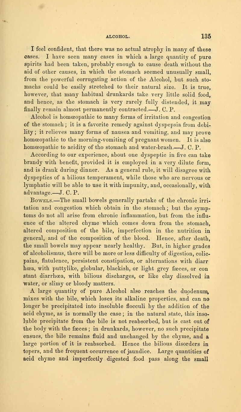 I feel confident, that there was no actual atrophy in many of these cases. I have seen many cases in which a large quantity of pure spirits had been taken, probably enough to cause death without the aid of other causes, in which the stomach seemed unusually small, from the powerful corrugating action of the Alcohol, but such sto- machs could be easily stretched to their natural size. It is true, however, that many habitual drunkards take very little solid food, and hence, as the stomach is very rarely fully distended, it may finally remain almost permanently contracted.—J. C P. Alcohol is homoeopathic to many forms of irritation and congestion of the stomach; it is a favorite remedy against dyspepsia from debi- lity ; it relieves many forms of nausea and vomiting, and may prove homoeopathic to the morning-vomiting of pregnant women. It is also homoeopathic to acidity of tho stomach and water-brash.—J. G. P. According to our experience, about one dyspeptic in five can take brandy with benefit, provided it is employed in a very dilute form, and is drank during dinner. As a general rule, it will disagree with dyspeptics of a bilious temperament, while those who are nervous or lymphatic will be able to use it with impunity, and, occasionally, with advantage.—J. C. P. Bov7ELS.—The small bowels generally partake of the chronic irri- tation and congestion which obtain in the stomach; but the symp- toms do not all arise from chronic inflammation, but from the influ- ence of the altered chyme which comes down from the stomach, altered composition of the bile, imperfection in the nutrition in general, and of the composition of the blood. Hence, after death, the small bowels may appear nearly healthy. But, in higher grades of alcoholismus, there will be more or less difiiculty of digestion, colic- pains, flatulence, persistent constipation, or alternations with diarr hcea, with puttylike, globular, blackish, or light grey fseces, or con stant diarrhoea, with bilious discharges, or like clay dissolved ia water, or slimy or bloody matters. A large quantity of pure Alcohol also reaches the duodenum, mixes with the bile, which loses its alkaline properties, and can no longer be precipitated into insoluble flocculi by the addition of the acid chyme, as is normally the case; in the natural state, this inso- luble precipitate from t°he bile is not reabsorbed, but is cast out of the body with the fseces ; in drunkards, however, no such precipitate ensues, the bile remains fluid and unchanged by the chyme, and a large portion of it is reabsorbed. Hence the bilious disorders in topers, and the frequent occurrence of jaundice. Large quantities of acid chyme and imperfectly digested food pass along the small