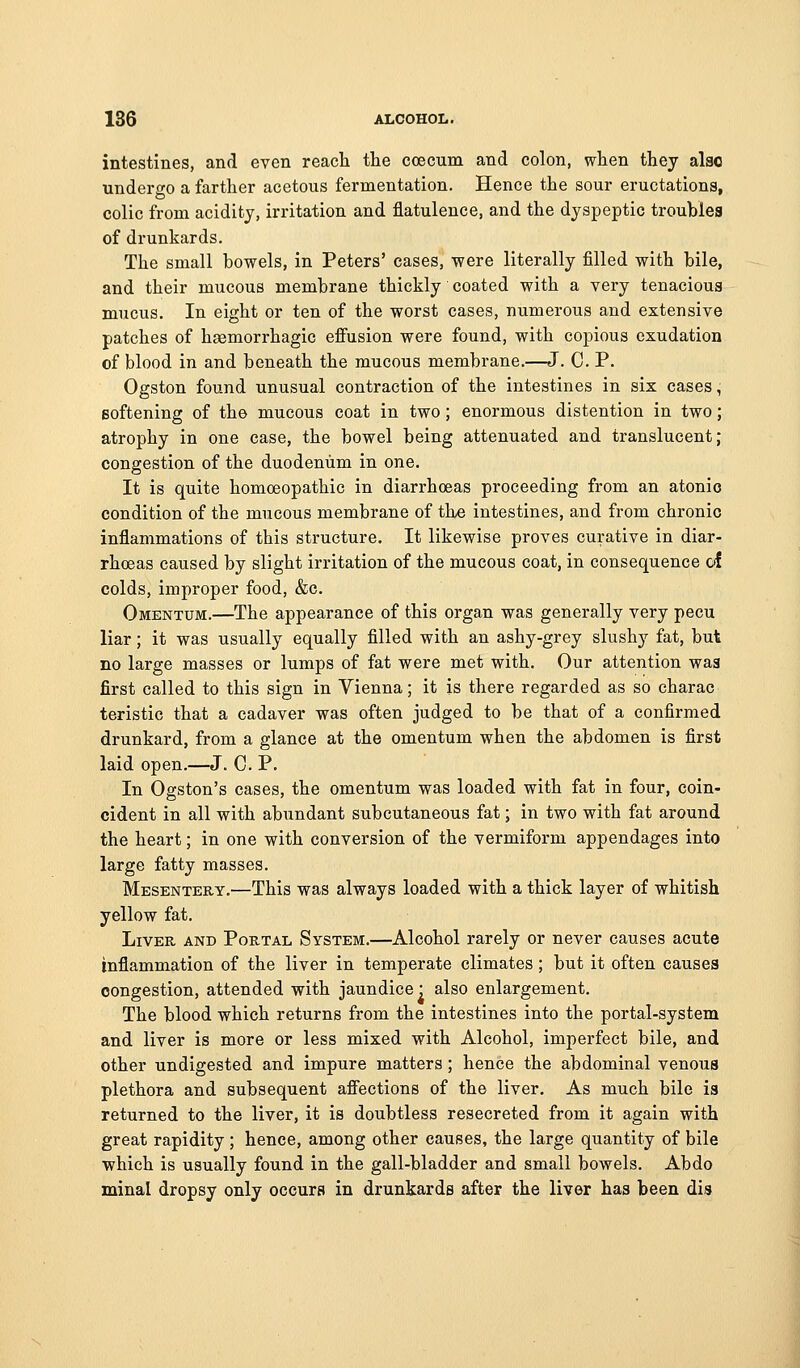 intestines, and even reach the coecum and colon, when they also undergo a farther acetous fermentation. Hence the sour eructations, colic from acidity, irritation and flatulence, and the dyspeptic troublea of drunkards. The small bowels, in Peters' cases, were literally filled with bile, and their mucous membrane thickly coated with a very tenacious mucus. In eight or ten of the worst cases, numerous and extensive patches of haemorrhagic eflrusion were found, with copious exudation of blood in and beneath the mucous membrane.—J. C. P. Ogston found unusual contraction of the intestines in six cases, softening of the mucous coat in two; enormous distention in two; atrophy in one case, the bowel being attenuated and translucent; congestion of the duodenum in one. It is quite homoeopathic in diarrhoeas proceeding from an atonic condition of the mucous membrane of the intestines, and from chronic inflammations of this structure. It likewise proves curative in diar- rhoeas caused by slight irritation of the mucous coat, in consequence of colds, improper food, &e. Omentum.—The appearance of this organ was generally very pecu liar; it was usually equally filled with an ashy-grey slushy fat, but no large masses or lumps of fat were met with. Our attention was first called to this sign in Vienna; it is there regarded as so charac teristic that a cadaver was often judged to be that of a confirmed drunkard, from a glance at the omentum when the abdomen is first laid open.—J. C. P. In Ogston's cases, the omentum was loaded with fat in four, coin- cident in all with abundant subcutaneous fat; in two with fat around the heart; in one with conversion of the vermiform appendages into large fatty masses. Mesentery.—This was always loaded with a thick layer of whitish yellow fat. Liver and Portal System.—Alcohol rarely or never causes acute inflammation of the liver in temperate climates; but it often causes congestion, attended with jaundice • also enlargement. The blood which returns from the intestines into the portal-system and liver is more or less mixed with Alcohol, imperfect bile, and other undigested and impure matters; hence the abdominal venous plethora and subsequent afiections of the liver. As much bile is returned to the liver, it is doubtless resecreted from it again with great rapidity ; hence, among other causes, the large quantity of bile which is usually found in the gall-bladder and small bowels. Abdo minal dropsy only occurs in drunkards after the liver has been dis