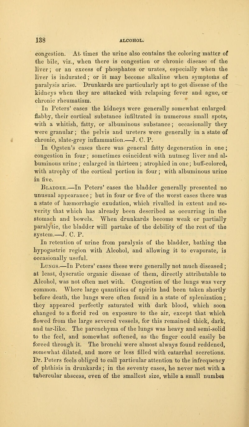 congestion. At- times the urine also contains the coloring matter of the bile, viz., when there is congestion or chronic disease of the liver; or an excess of phosphates or urates, especially when the liver is indurated; or it may become alkaline when symptonis of paralysis arise. Drunkards are particularly apt to get disease of the kidneys when they are attacked with relapsing fever and ague, or chronic rheumatism. In Peters' cases the kidneys were generally somewhat enlarged flabby, their cortical substance infiltrated in numerous small spots, •with a whitish, fatty, or albuminous substance; occasionally they were granular; the pelvis and ureters were generally in a state of chronic, slate-grey inflammation.—J. C. P. In Ogsten's cases there was general fatty degeneration in one ; congestion in four; sometimes coincident with nutmeg liver and al- buminous urine ; enlarged in thirteen ; atrophied in one; bufi-colored. with atrophy of the cortical portion in four; with albuminous urine in five. Bladder.—In Peters' cases the bladder generally presented no unusual appearance; but in four or five of the worst cases there was a state of hasmorrhagic exudation, which rivalled in extent and se- verity that which has already been described as occurring in the stomach and bowels. When drunkards become weak or partially paralytic, the bladder will partake of the debility of the rest of the system.—J. C. P. In retention of urine from paralysis of the bladder, bathing the hypogastric region with Alcohol, and allowing it to evaporate, is occasionally useful. Lungs.—In Peters' cases these were generally not much diseased ; at least, dyscratic organic disease of them, directly attributable to Alcohol, was not often met with. Congestion of the lungs was very common. Where large quantities of spirits had been taken shortly before death, the lungs were often found in a state of splenization; they appeared perfectly saturated with dark blood, which soon changed to a florid red on exposure to the air, except that which flowed from the large severed vessels, for this remained thick, dark, and tar-like. The parenchyma of the lungs was heavy and semi-solid to the feel, and somewhat softened, as the finger could easily be forced through it. The bronchi were almost always found reddened, somewhat dilated, and more or less filled with catarrhal secretions. Dr. Peters feels obliged to call particular attention to the infrequency of phthisis in drunkards; in the seventy cases, he never met with a tubercular abscess, even of the smallest size, while a small numbei