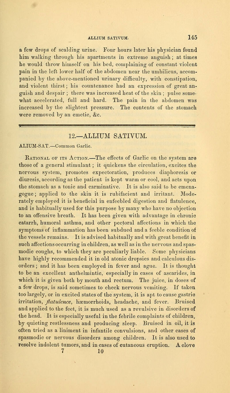 a few drops of scalding urine. Four hours later his physician found him walking through his apartments in extreme anguish; at times he would throw himself on his bed, complaining of constant violent pain in the left lower half of the abdomen near the umbilicus, accom- panied by the above-mentioned urinary difficulty, with constipation, and violent thirst; his countenance had an expression of great an- guish and despair ; there was increased heat of the skin ; pulse some- what accelerated, full and hard. The pain in the abdomen was increased by the slightest pressure. The contents of the stomach were removed by an emetic, &c. 12.—ALLIUM SATIVUM. ALIUM-SAT.—Common Garlic. Rational of its Action.—The effects of Garlic on the system are those of a general stimulant; it quickens the circulation, excites the nervous system, promotes expectoration, produces diaphoresis or diuresis, according as the patient is kept warm or cool, and acts upon the stomach as a tonic and carminative. It is also said to be emena- gogue; applied to the skin it is rubifacient and irritant. Mode- rately employed it is beneficial in enfeebled digestion and flatulence, and is habitually used for this purpose by many who have no objection to an offensive breath. It has been given with advantage in chronic catarrh, humoral asthma, and other pectoral affections in which the symptoms of inflammation has been subdued and a feeble condition of the vessels remains. It is advised habitually and with great benefit in such affections occurring in children, as well as in the nervous and spas- modic coughs, to which they are peculiarly liable. Some physicians have highly recommended it in old atonic dropsies and calculous dis- orders ; and it has been employed in fever and ague. It is thought to be an excellent anthelmintic, especially in cases of ascarides, in which it is given both by mouth and rectum. The juice, in doses of a few drops, is said sometimes to check nervous vomiting. If taken too largely, or in excited states of the system, it is apt to cause gastrio irritation, flatulence, hsemorrhoids, headache, and fever. Bruised and applied to the feet, it is much used as a revulsive in disorders of the head. It is especially useful in the febrile complaints of children, by quieting restlessness and producing sleep. Bruised in oil, it is often tried as a liniment in infantile convulsions, and other cases of spasmodic or nervous disorders among children. It is also used to resolve indolent tumors, and in cases of cutaneous eruption. A clove 7 10