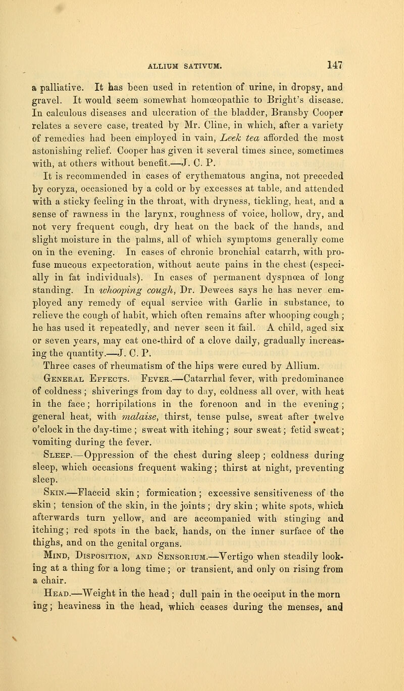 a palliative. It has been used in retention of urine, in dropsy, and gravel. It would seem somewhat homoeopathic to Bright's disease. In calculous diseases and ulceration of the bladder, Bransby Cooper relates a severe case, treated by Mr. Cline, in which, after a variety of remedies had been employed in vain. Leek tea afforded the most astonishing relief. Cooper has given it several times since, sometimes with, at others without benefit.—J. C. P. It is recommended in cases of erythematous angina, not preceded by coryza, occasioned by a cold or by excesses at table, and attended with a sticky feeling in the throat, with dryness, tickling, heat, and a sense of rawness in the larynx, roughness of voice, hollow, dry, and not very frequent cough, dry heat on the back of the hands, and slight moisture in the palms, all of which symptoms generally come on in the evening. In cases of chronic bronchial catarrh, with pro- fuse mucous expectoration, without acute pains in the chest (especi- ally in fat individuals). In cases of permanent dyspnoea of long standing. In ivhooping cough, Dr. Dewees says he has never em- ployed any remedy of equal service with Grarlic in substance, to relieve the cough of habit, which often remains after whooping cough ; he has used it repeatedly, and never seen it fail. A child, aged six or seven years, may eat one-third of a clove daily, gradually increas- ing the quantity.—J. C. P. Three cases of rheumatism of the hips were cured by Allium. General Effects. Fever.—Catarrhal fever, with predominance of coldness; shiverings from day to day, coldness all over, with heat in the face; horripilations in the forenoon and in the evening ; general heat, with malaise, thirst, tense pulse, sweat after twelve o'clock in the day-time ; sweat with itching; sour sweat; fetid sweat; vomiting during the fever. Sleep.—Oppression of the chest during sleep ; coldness during sleep, which occasions frequent waking; thirst at night, preventing sleep. Skin.—Flaccid skin ; formication ; excessive sensitiveness of the skin ; tension of the skin, in the joints ; dry skin ; white spots, which afterwards turn yellow, and are accompanied with stinging and itching; red spots in the back, hands, on the inner surface of the thighs, and on the genital organs. Mind, Disposition, and Sensorium.—Vertigo when steadily look- ing at a thing for a long time; or transient, and only on rising from a chair. Head.—^Weight in the head ; dull pain in the occiput in the morn ing; heaviness in the head, which ceases during the menses, and