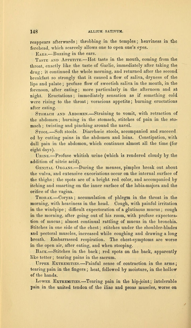 reappears afterwards ; throbbing in the temples ; heaviness in the forehead, which scarcely allows one to open one's eyes. Ears.—Buzzing in the ears. Taste and Appetite.—Hot taste in the mouth, coming from the throat, exactly like the taste of Glarlic, immediately after taking the drug; it continued the whole morning, and returned after the second breakfast so strongly that it caused a flow of saliva, dryness of the lips and palate ; profuse flow of sweetish saliva in the mouth, in the forenoon, after eating; more particularly in the afternoon and at night. Eructations; immediately sensation as if something cold were rising to the throat; voracious appetite; burning eructations after eating. Stomach and Abdomen.—Straining to vomit, with retraction of the abdomen; burning in the stomach, stitches of pain in the sto- mach ; twisting and pinching around the navel. Stool.—Soft stools. Diarrhoeic stools, accompanied and succeed ed by cutting pains in the abdomen and loins. Constipation, with dull pain in the abdomon, which continues almost all the time (for eight days). Urine.—Profuse whitish urine (which is rendered cloudy by the addition of nitric acid). Genital Organs.—During the menses, pimples break out about the vulva, and extensive excoriations occur on the internal surface of the thighs; the spots are of a bright red color, and accompanied by itching and smarting on the inner surface of the labia-majora and the orifice of the vagina. Thorax.—Coryza ; accumulation of phlegm in the throat in the morning, with heaviness in the head. Cough, with painful irritation in the windpipe ; difficult expectoration of a glutinous mucus ; cough in the morning, after going out of his room, with profuse expectora- tion of mucus; almost continual rattling of mucus in the bronchia. Stitches in one side of the chest; stitches under the shoulder-blades and pectoral muscles, increased while coughing and drawing a long breath. Embarrassed respiration. The chest-symptoms are worse in the open air, after eating, and when stooping. Back.—Stitches in the back; red spots on the back, apparently like tetter; tearing pains in the sacrum. Upper Extremities.—Painful sense of contraction in the arms; tearing pain in the fingers ; heat, followed by moisture, in the hollow of the hands. Lower Extremities.—Tearing pain in the hip-joint; intolerable pain in the united tendon of the iliac and psoas muscles, worse on