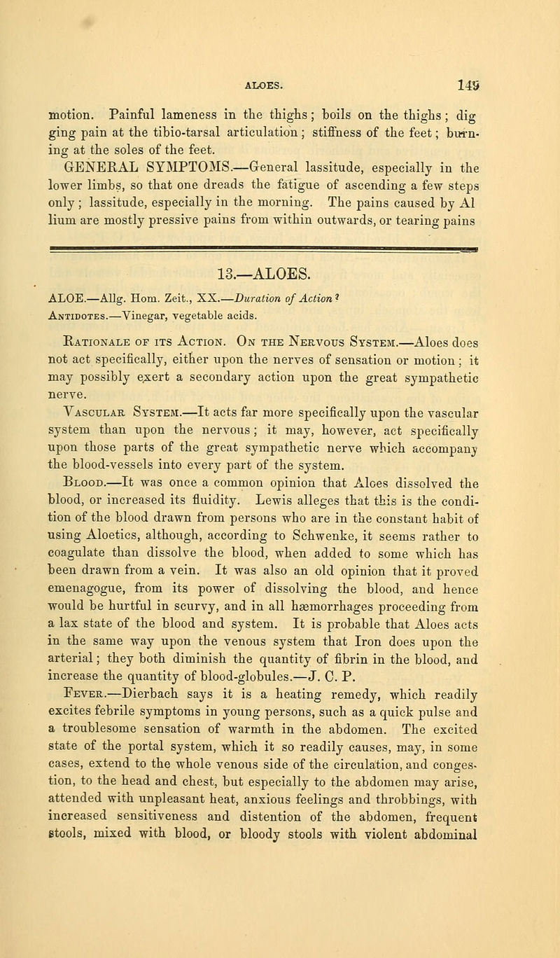 motion. Painful lameness in the thighs; boils on the thighs ; dig ging pain at the tibio-tarsal articulation; stiffness of the feet; bu^'n- ing at the soles of the feet. GENERAL SYMPTOMS—General lassitude, especially in the lower limbs, so that one dreads the fatigue of ascending a few steps only ; lassitude, especially in the morning. The pains caused by Al lium are mostly pressive pains from within outwards, or tearing pains 13.—ALOES. ALOE.—Allg. Horn. Zeit., XX.—Duration of Action^ Antidotes.—Vinegar, vegetable acids. Rationale of its Action. On the Nervous System.—Aloes does not act specifically, either upon the nerves of sensation or motion; it may possibly exert a secondary action upon the great sympathetic nerve. Vascular System.—It acts far more specifically upon the vascular system than upon the nervous; it may, however, act specifically upon those parts of the great sympathetic nerve which accompany the blood-vessels into every part of the system. Blood.—It was once a common opinion that Aloes dissolved the blood, or increased its fluidity. Lewis alleges that this is the condi- tion of the blood drawn from persons who are in the constant habit of using Aloetics, although, according to Schwenke, it seems rather to coagulate than dissolve the blood, when added to some which has been drawn from a vein. It was also an old opinion that it proved emenagogue, from its power of dissolving the blood, and hence would be hurtful in scurvy, and in all haemorrhages proceeding from a lax state of the blood and system. It is probable that Aloes acts in the same way upon the venous system that Iron does upon the arterial; they both diminish the quantity of fibrin in the blood, and increase the quantity of blood-globules.—J. C. P. Fever.—Dierbach says it is a heating remedy, which readily excites febrile symptoms in young persons, such as a quick pulse and a troublesome sensation of warmth in the abdomen. The excited state of the portal system, which it so readily causes, may, in some cases, extend to the whole venous side of the circuktion, and conges- tion, to the head and chest, but especially to the abdomen may arise, attended with unpleasant heat, anxious feelings and throbbings, with increased sensitiveness and distention of the abdomen, frequent stools, mixed with blood, or bloody stools with violent abdominal