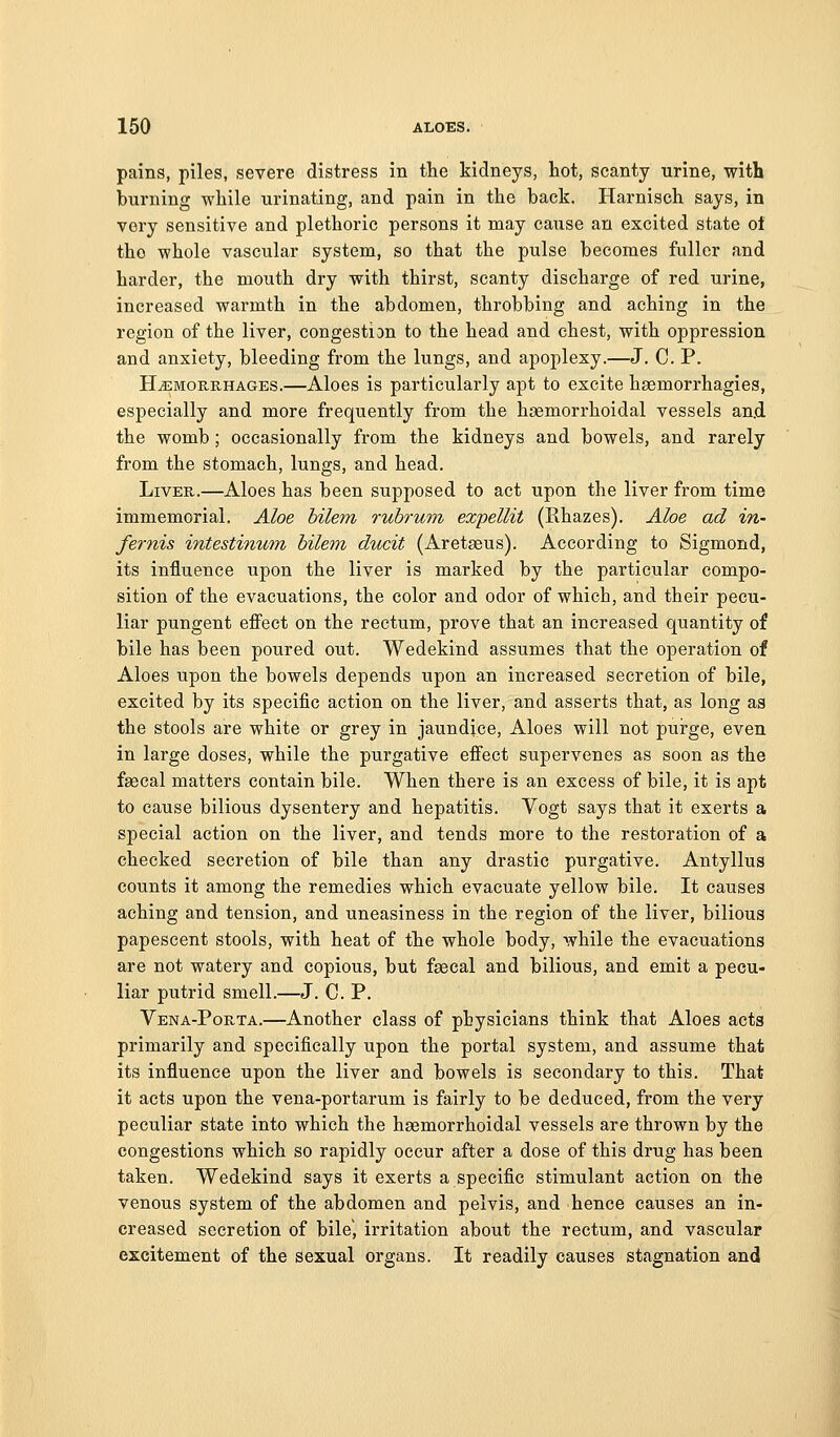 pains, piles, severe distress in the kidneys, hot, scanty urine, with burning while urinating, and pain in the back. Harnisch says, in very sensitive and plethoric persons it may cause an excited state ol the whole vascular system, so that the pulse becomes fuller and harder, the mouth dry with thirst, scanty discharge of red urine, increased warmth in the abdomen, throbbing and aching in the region of the liver, congestion to the head and chest, with oppression and anxiety, bleeding from the lungs, and apoplexy.—J. C. P. HAEMORRHAGES.—Alocs is particularly apt to excite hsemorrhagies, especially and more frequently from the hsemorrhoidal vessels and. the womb ; occasionally from the kidneys and bowels, and rarely from the stomach, lungs, and head. Liver.—Aloes has been supposed to act upon the liver from time immemorial. Aloe hilem ruhruni expellit (Rhazes). Aloe ad in- fernis intestinum hilem ducit (Aretaeus). According to Sigmond, its influence upon the liver is marked by the particular compo- sition of the evacuations, the color and odor of which, and their pecu- liar pungent effect on the rectum, prove that an increased quantity of bile has been poured out. Wedekind assumes that the operation of Aloes upon the bowels depends upon an increased secretion of bile, excited by its specific action on the liver, and asserts that, as long as the stools are white or grey in jaundice. Aloes will not pui-ge, even in large doses, while the purgative effect supervenes as soon as the faecal matters contain bile. When there is an excess of bile, it is apt to cause bilious dysentery and hepatitis. Vogt says that it exerts a special action on the liver, and tends more to the restoration of a checked secretion of bile than any drastic purgative. Antyllus counts it among the remedies which evacuate yellow bile. It causes aching and tension, and uneasiness in the region of the liver, bilious papescent stools, with heat of the whole body, while the evacuations are not watery and copious, but faecal and bilious, and emit a pecu- liar putrid smell.—J. C. P. Vena-Porta.—Another class of physicians think that Aloes acts primarily and specifically upon the portal system, and assume that its influence upon the liver and bowels is secondary to this. That it acts upon the vena-portarum is fairly to be deduced, from the very peculiar state into which the hsemorrhoidal vessels are thrown by the congestions which so rapidly occur after a dose of this drug has been taken. Wedekind says it exerts a specific stimulant action on the venous system of the abdomen and pelvis, and hence causes an in- creased secretion of bile, irritation about the rectum, and vascular excitement of the sexual organs. It readily causes stagnation and