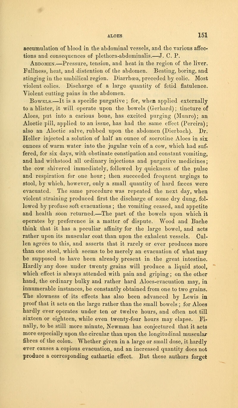 accumulation of blood in the abdominal vessels, and tbe various affec- tions and consequences of pletbora-abdominalis.—J. C. P. Abdomen.—Pressure, tension, and beat in tbe region of tbe liver. Fullness, beat, and distention of tbe abdomen. Beating, boring, and stinging in tbe umbilical region. Diarrboea, preceded by colic. Most violent colics. Discbarge of a large quantity of fetid flatulence. Violent cutting pains in tbe abdomen. Bowels.—It is a specific purgative ; for, wben applied externally to a blister, it will operate upon tbe bowels (Gerbard); tincture of Aloes, put into a carious bone, bas excited purging (Munro); an Aloetic pill, applied to an issue, bas bad tbe same effect (Pereira); also an Aloetic salve, rubbed upon tbe abdomen (Dierbacb). Dr. Heller injected a solution of balf an ounce of socrotine Aloes in six ounces of warm water into tbe jugular vein of a cow, wbicb bad suf- fered, for six days, witb obstinate constipation and constant vomiting, and bad withstood all ordinary injections and purgative medicines; tbe cow shivered immediately, followed by quickness of the pulse and respiration for one hour; then succeeded frequent urgings to stool, by which, however, only a small quantity of bard faeces were evacuated. Tbe same procedure was repeated tbe next day, when violent straining produced first tbe discharge of some dry dung, fol- lowed by profuse soft evacuations ; tbe vomiting ceased, and appetite and health soon returned.—The part of the bowels upon which it operates by preference is a matter of dispute. Wood and Bache think that it has a peculiar affinity for tbe large bowel, and acts rather upon its muscular coat than upon the exbalent vessels. Cul- len agrees to this, and asserts that it rarely or ever produces more than one stool, which seems to be merely an evacuation of what may be supposed to have been already present in the great intestine. Hardly any dose under twenty grains will produce a liquid stool, which effect is always attended witb pain and griping; on tbe other band, tbe ordinary bulky and rather hard Aloes-evacuation may, in innumerable instances, be constantly obtained from one to two grains. The slowness of its effects has also been advanced by Lewis in proof that it acts on tbe large rather than the small bowels ; for Aloes hardly ever operates under ten or twelve hours, and often not till sixteen or eighteen, while even twenty-four hours may elapse. Fi- nally, to be still more minute, Newman has conjectured that it acts more especially upon tbe circular than upon tbe longitudinal muscular fibres of the colon. Whether given in a large or small dose, it hardly ever causes a copious evacuation, and an increased quantity does not produce a corresponding cathartic effect. But these authors forget
