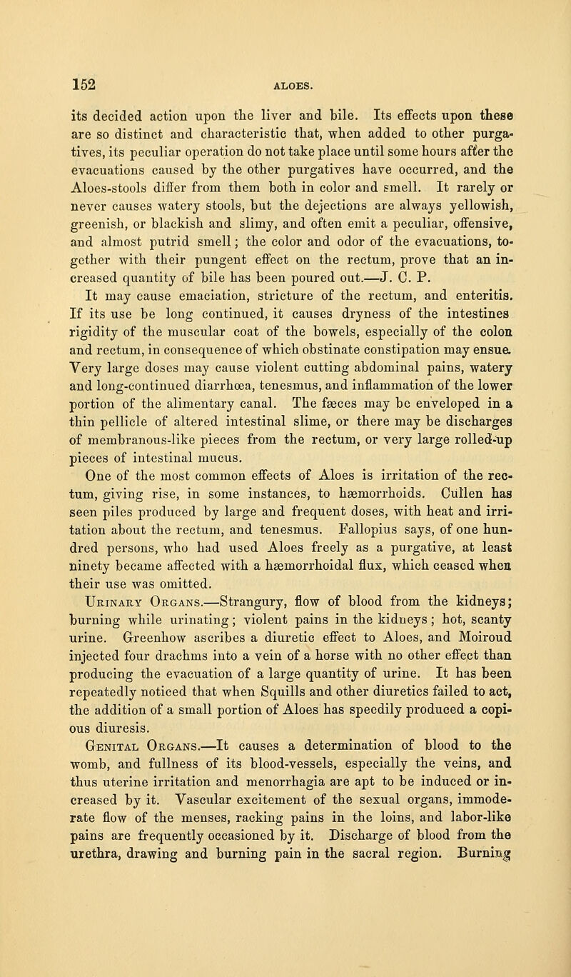its decided action upon the liver and bile. Its effects upon these are so distinct and characteristic that, when added to other purga- tives, its peculiar operation do not take place until some hours after the evacuations caused by the other purgatives have occurred, and the Aloes-stools differ from them both in color and smell. It rarely or never causes watery stools, but the dejections are always yellowish, greenish, or blackish and slimy, and often emit a peculiar, offensive, and almost putrid smell; the color and odor of the evacuations, to- gether with their pungent effect on the rectum, prove that an in- creased quantity of bile has been poured out.—J. C. P. It may cause emaciation, stricture of the rectum, and enteritis. If its use be long continued, it causes dryness of the intestines rigidity of the muscular coat of the bowels, especially of the colon and rectum, in consequence of which obstinate constipation may ensu& Very large doses may cause violent cutting abdominal pains, watery and long-continued diarrhoea, tenesmus, and inflammation of the lower portion of the alimentary canal. The fasces may be enveloped in a thin pellicle of altered intestinal slime, or there may be discharges of membranous-like pieces from the rectum, or very large rolled-up pieces of intestinal mucus. One of the most common effects of Aloes is irritation of the rec- tum, giving rise, in some instances, to haemorrhoids. Ciillen has seen piles produced by large and frequent doses, with heat and irri- tation about the rectum, and tenesmus. Fallopius says, of one hun- dred persons, who had used Aloes freely as a purgative, at least ninety became affected with a hasmorrhoidal flux, which ceased whea their use was omitted. UmNARY Organs.—Strangury, flow of blood from the kidneys; burning while urinating; violent pains in the kidneys; hot, scanty urine. G-reenhow ascribes a diuretic effect to Aloes, and Moiroud injected four drachms into a vein of a horse with no other effect than producing the evacuation of a large quantity of urine. It has been repeatedly noticed that when Squills and other diuretics failed to act, the addition of a small portion of Aloes has speedily produced a copi- ous diuresis. Genital Organs.—It causes a determination of blood to the womb, and fullness of its blood-vessels, especially the veins, and thus uterine irritation and monorrhagia are apt to be induced or in- creased by it. Vascular excitement of the sexual organs, immode- rate flow of the menses, racking pains in the loins, and labor-like pains are frequently occasioned by it. Discharge of blood from the urethra, drawing and burning pain in the sacral region. Burniiag