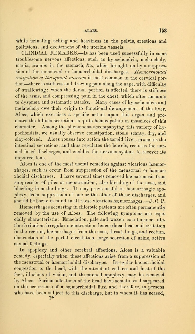 while urinating, aching and heaviness in the pelvis, erections and pollutions, and excitement of the uterine vessels. CLINICAL REMARKS.—It has been used successfully in some troublesome nervous affections, such as hypochondria, melancholy, mania, cramps in the stomach, &c., when brought on by a suppres- sion of the menstrual or haemorrhoidal discharges. HcBJ7iorrhoidal congestion of the spinal marrow is most common in the cervical por- tion—there is stiffness and drawing pain along the nape, with difficulty of swallowing; when the dorsal portion is affected there is stiffness of the arms, and compressing pain in the chest, which often amounts to dyspnoea and asthmatic attacks. Many cases of hypochondria and melancholy owe their origin to functional derangement of the liver. Aloes, which exercises a specific action upon this organ, and pro- motes the bilious secretion, is quite homoeopathic in instances of this character. Among the phenomena accompanying this variety of hy- pochondria, we usually observe constipation, stools scanty, dry, and clay-colored. Aloes rouses into action the torpid liver, promotes the intestinal secretions, and thus regulates the bowels, restores the nor- mal foecal discharges, and enables the nervous system to recover its impaired tone. Aloes is one of the most useful remedies against vicarious hasmor- rhages, such as occur from suppression of the menstrual or haemor- rhoidal discharges. I have several times removed haematemesis from suppression of piles or menstruation; also bleeding of the nose, and. bleeding from the lungs. It may prove useful in hsemorrhagic apo- plexy, from suppression of one or the other of these discharges, and should be borne in mind in all these vicarious haemorrhages.—J. C. P. Haemorrhages occurring in chlorotic patients are often permanently removed by the use of Aloes. The following symptoms are espe- cially characteristic : Emaciation, pale and waxen countenance, ute- rine irritation, irregular menstruation, leucorrhoea, heat and irritation in the rectum, haemorrhages from the nose, throat, lungs, and rectum, obstruction of the portal circulation, large secretion of urine, active sexual feelings. In apoplexy and other cerebral affections. Aloes is a valuable remedy, especially when these affections arise from a suppression of the menstrual or haemorrhoidal discbarges. Irregular haemorrhoidal congestion to the head, with the attendant redness and heat of the face, illusions of vision, and threatened apoplexy, may be removed by Aloes. Serious affections of the head have sometimes disappeared on the occurrence of a haemorrhoidal flux, and therefore, in persons who have been subject to this discharge, but in whom it has ceased, 7*