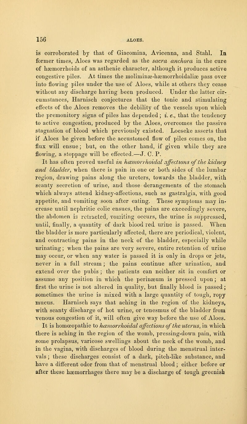 is corroborated by that of Griacomina, Avicenna, and Stahl. In former times, Aloes was regarded as the sacra anchora in the cure of haemorrhoids of an asthenic character, although it produces active congestive piles. At times the moliminae-haemorrhoidaliso pass over into flowing piles under the use of Aloes, while at others they cease without any discharge having been produced. Under the latter cir- cumstances, Harnisch conjectures that the tonic and stimulating effects of the Aloes removes the debility of the vessels upon which the premonitory signs of piles has depended; i. e., that the tendency to active congestion, produced by the Aloes, overcomes the passive stagnation of blood which previously existed. Loeseke asserts that if Aloes be given before the accustomed flow of piles comes on, the flux will ensue; but, on the other hand, if given while they are flowing, a stoppage will be effected.—J. C. P. It has often proved useful in hcemorrhoidal affections of the kidney and bladder, when there is pain in one or both sides of the lumbar region, drawing pains along the ureters, towards the bladder, with scanty secretion of urine, and those derangements of the stomach which always attend kidney-afiections, such as gastralgia, with good appetite, and vomiting soon after eating. These symptoms may in- crease until nephritic colic ensues, the pains are exceedingly severe, the abdomen is retracted, voifliting occurs, the urine is suppressed, until, finally, a quantity of dark blood red urine is passed. When the bladder is more particularly affected, there are periodical, violent, and contracting pains in the neck of the bladder, especially while urinating; when the pains are very severe, entire retention of urine may occur, or when any water is passed it is only in drops or jets, never in a full stream; the pains continue after urination, and extend over the pubis ; the patients can neither sit in comfort or assume any position in which the perinasum is pressed upon; at first the urine is not altered in quality, but finally blood is passed; sometimes the urine is mixed with a large quantity of tough, ropy mucus. Harnisch says that aching in the region of the kidneys, with scanty discharge of hot urine, or tenesmus of the bladder from venous congestion of it, will often give way before the use of Aloes. It is homoeopathic to hceriiorrhoidal affections of the uterus, in which there is aching in the region of the womb, pressing-down pain, with some prolapsus, varicose swellings about the neck of the womb, and in the vagina, with discharges of blood during the menstrual inter- vals ; these discharges consist of a dark, pitch-like substance, and have a different odor from that of menstrual blood; either before or after these haemorrhages there may be a discharge of tough greenish